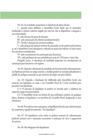 Art. 63. As sociedades cooperativas se dissolvem de pleno direito:
        I - quando assim deliberar a Assembléia Geral, desde que os associados,
totalizando o número mínimo exigido por esta Lei, não se disponham a assegurar a
sua continuidade;
        II - pelo decurso do prazo de duração;
        III - pela consecução dos objetivos predeterminados;
        IV - devido à alteração de sua forma jurídica;
        V - pela redução do número mínimo de associados ou do capital social mínimo
se, até a Assembléia Geral subseqüente, realizada em prazo não inferior a 6 (seis) meses,
eles não forem restabelecidos;
        VI - pelo cancelamento da autorização para funcionar;
        VII - pela paralisação de suas atividades por mais de 120 (cento e vinte) dias.
        Parágrafo único. A dissolução da sociedade importará no cancelamento da
autorização para funcionar e do registro.
       Art. 64. Quando a dissolução da sociedade não for promovida voluntariamente,
nas hipóteses previstas no artigo anterior, a medida poderá ser tomada judicialmente a
pedido de qualquer associado ou por iniciativa do órgão executivo federal.
       Art. 65. Quando a dissolução for deliberada pela Assembléia Geral, esta
nomeará um liquidante ou mais, e um Conselho Fiscal de 3 (três) membros para
proceder à sua liquidação.
       § 1º O processo de liquidação só poderá ser iniciado após a audiência do
respectivo órgão executivo federal.
       § 2° A Assembléia Geral, nos limites de suas atribuições, poderá, em qualquer
época, destituir os liquidantes e os membros do Conselho Fiscal, designando os seus
substitutos.

      Art. 66. Em todos os atos e operações, os liquidantes deverão usar a denominação
da cooperativa, seguida da expressão: "Em liquidação".

      Art. 67. Os liquidantes terão todos os poderes normais de administração
podendo praticar atos e operações necessários à realização do ativo e pagamento
do passivo.

       Art. 68. São obrigações dos liquidantes:

                                  www.sicredijustica.com.br
 