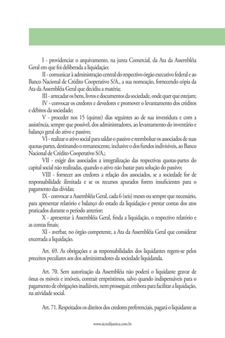 I - providenciar o arquivamento, na junta Comercial, da Ata da Assembléia
Geral em que foi deliberada a liquidação;
        II - comunicar à administração central do respectivo órgão executivo federal e ao
Banco Nacional de Crédito Cooperativo S/A., a sua nomeação, fornecendo cópia da
Ata da Assembléia Geral que decidiu a matéria;
        III - arrecadar os bens, livros e documentos da sociedade, onde quer que estejam;
        IV - convocar os credores e devedores e promover o levantamento dos créditos
e débitos da sociedade;
        V - proceder nos 15 (quinze) dias seguintes ao de sua investidura e com a
assistência, sempre que possível, dos administradores, ao levantamento do inventário e
balanço geral do ativo e passivo;
        VI - realizar o ativo social para saldar o passivo e reembolsar os associados de suas
quotas-partes, destinando o remanescente, inclusive o dos fundos indivisíveis, ao Banco
Nacional de Crédito Cooperativo S/A.;
        VII - exigir dos associados a integralização das respectivas quotas-partes do
capital social não realizadas, quando o ativo não bastar para solução do passivo;
        VIII - fornecer aos credores a relação dos associados, se a sociedade for de
responsabilidade ilimitada e se os recursos apurados forem insuficientes para o
pagamento das dívidas;
        IX - convocar a Assembléia Geral, cada 6 (seis) meses ou sempre que necessário,
para apresentar relatório e balanço do estado da liquidação e prestar contas dos atos
praticados durante o período anterior;
        X - apresentar à Assembléia Geral, finda a liquidação, o respectivo relatório e
as contas finais;
        XI - averbar, no órgão competente, a Ata da Assembléia Geral que considerar
encerrada a liquidação.
       Art. 69. As obrigações e as responsabilidades dos liquidantes regem-se pelos
preceitos peculiares aos dos administradores da sociedade liquidanda.

       Art. 70. Sem autorização da Assembléia não poderá o liquidante gravar de
ônus os móveis e imóveis, contrair empréstimos, salvo quando indispensáveis para o
pagamento de obrigações inadiáveis, nem prosseguir, embora para facilitar a liquidação,
na atividade social.

       Art. 71. Respeitados os direitos dos credores preferenciais, pagará o liquidante as

                                   www.sicredijustica.com.br
 