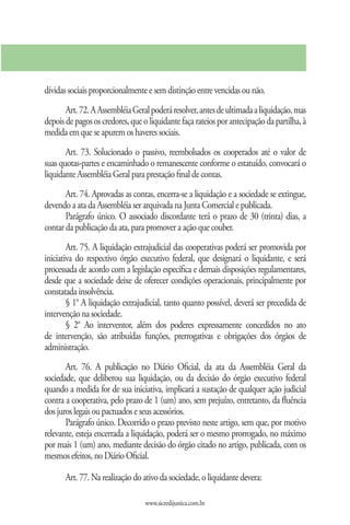 dívidas sociais proporcionalmente e sem distinção entre vencidas ou não.
       Art. 72. A Assembléia Geral poderá resolver, antes de ultimada a liquidação, mas
depois de pagos os credores, que o liquidante faça rateios por antecipação da partilha, à
medida em que se apurem os haveres sociais.
       Art. 73. Solucionado o passivo, reembolsados os cooperados até o valor de
suas quotas-partes e encaminhado o remanescente conforme o estatuído, convocará o
liquidante Assembléia Geral para prestação final de contas.
       Art. 74. Aprovadas as contas, encerra-se a liquidação e a sociedade se extingue,
devendo a ata da Assembléia ser arquivada na Junta Comercial e publicada.
       Parágrafo único. O associado discordante terá o prazo de 30 (trinta) dias, a
contar da publicação da ata, para promover a ação que couber.
        Art. 75. A liquidação extrajudicial das cooperativas poderá ser promovida por
iniciativa do respectivo órgão executivo federal, que designará o liquidante, e será
processada de acordo com a legislação específica e demais disposições regulamentares,
desde que a sociedade deixe de oferecer condições operacionais, principalmente por
constatada insolvência.
        § 1° A liquidação extrajudicial, tanto quanto possível, deverá ser precedida de
intervenção na sociedade.
        § 2° Ao interventor, além dos poderes expressamente concedidos no ato
de intervenção, são atribuídas funções, prerrogativas e obrigações dos órgãos de
administração.
       Art. 76. A publicação no Diário Oficial, da ata da Assembléia Geral da
sociedade, que deliberou sua liquidação, ou da decisão do órgão executivo federal
quando a medida for de sua iniciativa, implicará a sustação de qualquer ação judicial
contra a cooperativa, pelo prazo de 1 (um) ano, sem prejuízo, entretanto, da fluência
dos juros legais ou pactuados e seus acessórios.
       Parágrafo único. Decorrido o prazo previsto neste artigo, sem que, por motivo
relevante, esteja encerrada a liquidação, poderá ser o mesmo prorrogado, no máximo
por mais 1 (um) ano, mediante decisão do órgão citado no artigo, publicada, com os
mesmos efeitos, no Diário Oficial.

       Art. 77. Na realização do ativo da sociedade, o liquidante devera:

                                  www.sicredijustica.com.br
 