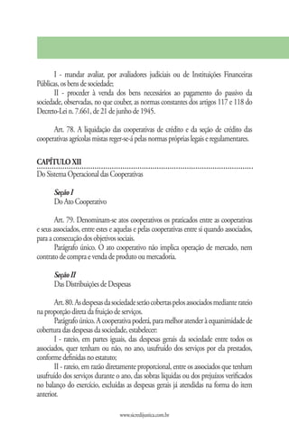 I - mandar avaliar, por avaliadores judiciais ou de Instituições Financeiras
Públicas, os bens de sociedade;
       II - proceder à venda dos bens necessários ao pagamento do passivo da
sociedade, observadas, no que couber, as normas constantes dos artigos 117 e 118 do
Decreto-Lei n. 7.661, de 21 de junho de 1945.

      Art. 78. A liquidação das cooperativas de crédito e da seção de crédito das
cooperativas agrícolas mistas reger-se-á pelas normas próprias legais e regulamentares.

CAPÍTULO XII
Do Sistema Operacional das Cooperativas

       Seção I
       Do Ato Cooperativo

       Art. 79. Denominam-se atos cooperativos os praticados entre as cooperativas
e seus associados, entre estes e aquelas e pelas cooperativas entre si quando associados,
para a consecução dos objetivos sociais.
       Parágrafo único. O ato cooperativo não implica operação de mercado, nem
contrato de compra e venda de produto ou mercadoria.

       Seção II
       Das Distribuições de Despesas

       Art. 80. As despesas da sociedade serão cobertas pelos associados mediante rateio
na proporção direta da fruição de serviços.
       Parágrafo único. A cooperativa poderá, para melhor atender à equanimidade de
cobertura das despesas da sociedade, estabelecer:
       I - rateio, em partes iguais, das despesas gerais da sociedade entre todos os
associados, quer tenham ou não, no ano, usufruído dos serviços por ela prestados,
conforme definidas no estatuto;
       II - rateio, em razão diretamente proporcional, entre os associados que tenham
usufruído dos serviços durante o ano, das sobras líquidas ou dos prejuízos verificados
no balanço do exercício, excluídas as despesas gerais já atendidas na forma do item
anterior.

                                  www.sicredijustica.com.br
 