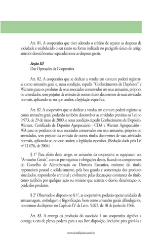 Art. 81. A cooperativa que tiver adotado o critério de separar as despesas da
sociedade e estabelecido o seu rateio na forma indicada no parágrafo único do artigo
anterior deverá levantar separadamente as despesas gerais.

      Seção III
      Das Operações da Cooperativa

       Art. 82. A cooperativa que se dedicar a vendas em comum poderá registrar-
se como armazém geral e, nessa condição, expedir "Conhecimentos de Depósitos" e
Warrants para os produtos de seus associados conservados em seus armazéns, próprios
ou arrendados, sem prejuízo da emissão de outros títulos decorrentes de suas atividades
normais, aplicando-se, no que couber, a legislação específica.

       Art. 82. A cooperativa que se dedicar a vendas em comum poderá registrar-se
como armazém geral, podendo também desenvolver as atividades previstas na Lei no
9.973, de 29 de maio de 2000, e nessa condição expedir Conhecimento de Depósito,
Warrant, Certificado de Depósito Agropecuário - CDA e Warrant Agropecuário -
WA para os produtos de seus associados conservados em seus armazéns, próprios ou
arrendados, sem prejuízo da emissão de outros títulos decorrentes de suas atividades
normais, aplicando-se, no que couber, a legislação específica. (Redação dada pela Lei
nº 11.076, de 2004)
       § 1° Para efeito deste artigo, os armazéns da cooperativa se equiparam aos
"Armazéns Gerais", com as prerrogativas e obrigações destes, ficando os componentes
do Conselho de Administração ou Diretoria Executiva, emitente do título,
responsáveis pessoal e solidariamente, pela boa guarda e conservação dos produtos
vinculados, respondendo criminal e civilmente pelas declarações constantes do título,
como também por qualquer ação ou omissão que acarrete o desvio, deterioração ou
perda dos produtos.

       § 2° Observado o disposto no § 1°, as cooperativas poderão operar unidades de
armazenagem, embalagem e frigorificação, bem como armazéns gerais alfandegários,
nos termos do disposto no Capítulo IV da Lei n. 5.025, de 10 de junho de 1966.

      Art. 83. A entrega da produção do associado à sua cooperativa significa a
outorga a esta de plenos poderes para a sua livre disposição, inclusive para gravá-la e

                                 www.sicredijustica.com.br
 