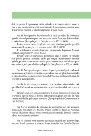 dá-la em garantia de operações de crédito realizadas pela sociedade, salvo se, tendo em
vista os usos e costumes relativos à comercialização de determinados produtos, sendo
de interesse do produtor, os estatutos dispuserem de outro modo.

       Art. 84. As cooperativas de crédito rural e as seções de crédito das cooperativas
agrícolas mistas só poderão operar com associados, pessoas físicas, que de forma efetiva
e predominante: (Revogado pela Lei Complementar nº 130, de 20090)
       I - desenvolvam, na área de ação da cooperativa, atividades agrícolas, pecuárias
ou extrativas;(Revogado pela Lei Complementar nº 130, de 20090)
       II - se dediquem a operações de captura e transformação do pescado.(Revogado
pela Lei Complementar nº 130, de 20090)
       Parágrafo único. As operações de que trata este artigo só poderão ser praticadas
com pessoas jurídicas, associadas, desde que exerçam exclusivamente atividades
agrícolas, pecuárias ou extrativas na área de ação da cooperativa ou atividade de captura
ou transformação do pescado.(Revogado pela Lei Complementar nº 130, de 20090)

       Art. 85. As cooperativas agropecuárias e de pesca poderão adquirir produtos de
não associados, agricultores, pecuaristas ou pescadores, para completar lotes destinados
ao cumprimento de contratos ou suprir capacidade ociosa de instalações industriais das
cooperativas que as possuem.

       Art. 86. As cooperativas poderão fornecer bens e serviços a não associados, desde
que tal faculdade atenda aos objetivos sociais e estejam de conformidade com a presente
lei.
       Parágrafo único. No caso das cooperativas de crédito e das seções de crédito das
cooperativas agrícolas mistas, o disposto neste artigo só se aplicará com base em regras
a serem estabelecidas pelo órgão normativo. (Revogado pela Lei Complementar nº
130, de 20090)

       Art. 87. Os resultados das operações das cooperativas com não associados,
mencionados nos artigos 85 e 86, serão levados à conta do "Fundo de Assistência
Técnica, Educacional e Social" e serão contabilizados em separado, de molde a permitir
cálculo para incidência de tributos.
       Art. 88. Mediante prévia e expressa autorização concedida pelo respectivo órgão
executivo federal, consoante as normas e limites instituídos pelo Conselho Nacional

                                  www.sicredijustica.com.br
 