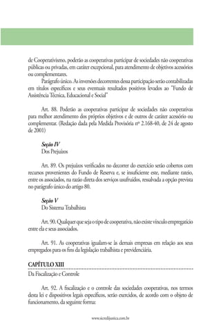 de Cooperativismo, poderão as cooperativas participar de sociedades não cooperativas
públicas ou privadas, em caráter excepcional, para atendimento de objetivos acessórios
ou complementares.
       Parágrafo único. As inversões decorrentes dessa participação serão contabilizadas
em títulos específicos e seus eventuais resultados positivos levados ao "Fundo de
Assistência Técnica, Educacional e Social"

      Art. 88. Poderão as cooperativas participar de sociedades não cooperativas
para melhor atendimento dos próprios objetivos e de outros de caráter acessório ou
complementar. (Redação dada pela Medida Provisória nº 2.168-40, de 24 de agosto
de 2001)

       Seção IV
       Dos Prejuízos

       Art. 89. Os prejuízos verificados no decorrer do exercício serão cobertos com
recursos provenientes do Fundo de Reserva e, se insuficiente este, mediante rateio,
entre os associados, na razão direta dos serviços usufruídos, ressalvada a opção prevista
no parágrafo único do artigo 80.

       Seção V
       Do Sistema Trabalhista

       Art. 90. Qualquer que seja o tipo de cooperativa, não existe vínculo empregatício
entre ela e seus associados.

     Art. 91. As cooperativas igualam-se às demais empresas em relação aos seus
empregados para os fins da legislação trabalhista e previdenciária.

CAPÍTULO XIII
Da Fiscalização e Controle

       Art. 92. A fiscalização e o controle das sociedades cooperativas, nos termos
desta lei e dispositivos legais específicos, serão exercidos, de acordo com o objeto de
funcionamento, da seguinte forma:

                                  www.sicredijustica.com.br
 