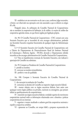 XI - estabelecer em ato normativo ou de caso a caso, conforme julgar necessário,
o limite a ser observado nas operações com não associados a que se referem os artigos
85 e 86.
       Parágrafo único. As atribuições do Conselho Nacional de Cooperativismo
não se estendem às cooperativas de habitação, às de crédito e às seções de crédito das
cooperativas agrícolas mistas, no que forem regidas por legislação própria.

       Art. 98. O Conselho Nacional de Cooperativismo - CNC contará com uma
Secretaria Executiva que se incumbirá de seus encargos administrativos, podendo
seu Secretário Executivo requisitar funcionários de qualquer órgão da Administração
Pública.
       § 1º O Secretário Executivo do Conselho Nacional de Cooperativismo será
o Diretor do Departamento de Desenvolvimento Rural do Instituto Nacional
de Colonização e Reforma Agrária - INCRA, devendo o Departamento referido
incumbir-se dos encargos administrativos do Conselho Nacional de Cooperativismo.
       § 2° Para os impedimentos eventuais do Secretário Executivo, este indicará à
apreciação do Conselho seu substituto.

      Art. 99. Compete ao Presidente do Conselho Nacional de Cooperativismo:
      I - presidir as reuniões;
      II - convocar as reuniões extraordinárias;
      III - proferir o voto de qualidade.

        Art. 100. Compete à Secretaria Executiva do Conselho Nacional de
Cooperativismo:
        I - dar execução às resoluções do Conselho;
        II - comunicar as decisões do Conselho ao respectivo órgão executivo federal;
        III - manter relações com os órgãos executivos federais, bem assim com
quaisquer outros órgãos públicos ou privados, nacionais ou estrangeiros, que possam
influir no aperfeiçoamento do cooperativismo;
        IV - transmitir aos órgãos executivos federais e entidade superior do movimento
cooperativista nacional todas as informações relacionadas com a doutrina e práticas
cooperativistas de seu interesse;
        V - organizar e manter atualizado o cadastro geral das cooperativas nacionais e
expedir as respectivas certidões;
        VI - apresentar ao Conselho, em tempo hábil, a proposta orçamentária do

                                 www.sicredijustica.com.br
 