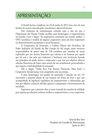 7


 APRESENTAÇÃO
       A Sicredi Justiça completou em 26 de junho de 2012 treze anos de uma
história de sucesso marcada pelo crescimento e desenvolvimento.
       Este momento de comemoração coincide com o ano em que a
Organização das Nações Unidas escolheu para homenagear o cooperativismo
no mundo. Com o slogan "As cooperativas constroem um mundo melhor" a
ONU reconhece o modelo de negócio cooperativo como um fator importante
no desenvolvimento econômico e social dos povos.
       A Cooperativa de Economia e Crédito Mútuo dos Servidores do
Poder Judiciário do Estado do Rio Grande do Sul surgiu como iniciativa
empreendedora de pouco mais de 150 servidores que cansados de serem
explorados por um sistema financeiro que valoriza o ser humano por aquilo
que ele tem e não pelo que realmente é fundaram uma instituição baseada
nos princípios da ajuda mútua e cooperação e que tem por objetivo oferecer
soluções financeiras de baixo custo através de um atendimento personalizado e
que respeita a individualidade do associado.
       Sob o slogan "Venha Para Um Sistema Financeiro Mais Justo" a
Cooperativa Sicredi Justiça vem cumprindo com sua missão.
       E para homenagear seu quadro de associados é lançada em seu 13º
aniversário a presente edição de seu estatuto em forma de livro e que vem
acompanhada de legislação reguladora do cooperativismo e informações que
tem por objetivo esclarecer dúvidas quanto à composição e funcionamento da
sociedade.
       Esperamos que a presente obra se torne material de consulta de utilidade
para aqueles que desejam conhecer melhor o cooperativismo e a sua cooperativa.




                                                                  Sávio da Rosa Terra
                                            Presidente do Conselho de Administração
                                                                     Junho de 2012

                         www.sicredijustica.com.br
 