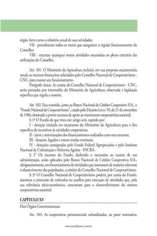 órgão, bem como o relatório anual de suas atividades;
       VII - providenciar todos os meios que assegurem o regular funcionamento do
Conselho;
       VIII - executar quaisquer outras atividades necessárias ao pleno exercício das
atribuições do Conselho.

       Art. 101. O Ministério da Agricultura incluirá, em sua proposta orçamentária
anual, os recursos financeiros solicitados pelo Conselho Nacional de Cooperativismo -
CNC, para custear seu funcionamento.
       Parágrafo único. As contas do Conselho Nacional de Cooperativismo - CNC,
serão prestadas por intermédio do Ministério da Agricultura, observada a legislação
específica que regula a matéria.

       Art. 102. Fica mantido, junto ao Banco Nacional de Crédito Cooperativo S/A., o
"Fundo Nacional de Cooperativismo", criado pelo Decreto-Lei n. 59, de 21 de novembro
de 1966, destinado a prover recursos de apoio ao movimento cooperativista nacional.
       § 1º O Fundo de que trata este artigo será, suprido por:
       I - dotação incluída no orçamento do Ministério da Agricultura para o fim
específico de incentivos às atividades cooperativas;
       II - juros e amortizações dos financiamentos realizados com seus recursos;
       III - doações, legados e outras rendas eventuais;
       IV - dotações consignadas pelo Fundo Federal Agropecuário e pelo Instituto
Nacional de Colonização e Reforma Agrária - INCRA.
       § 2° Os recursos do Fundo, deduzido o necessário ao custeio de sua
administração, serão aplicados pelo Banco Nacional de Crédito Cooperativo S/A.,
obrigatoriamente, em financiamento de atividades que interessem de maneira relevante
o abastecimento das populações, a critério do Conselho Nacional de Cooperativismo.
       § 3º O Conselho Nacional de Cooperativismo poderá, por conta do Fundo,
autorizar a concessão de estímulos ou auxílios para execução de atividades que, pela
sua relevância sócio-econômica, concorram para o desenvolvimento do sistema
cooperativista nacional.

CAPÍTULO XV
Dos Órgãos Governamentais
      Art. 103. As cooperativas permanecerão subordinadas, na parte normativa,

                                www.sicredijustica.com.br
 