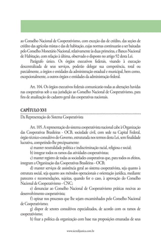 ao Conselho Nacional de Cooperativismo, com exceção das de crédito, das seções de
crédito das agrícolas mistas e das de habitação, cujas normas continuarão a ser baixadas
pelo Conselho Monetário Nacional, relativamente às duas primeiras, e Banco Nacional
de Habitação, com relação à última, observado o disposto no artigo 92 desta Lei.
       Parágrafo único. Os órgãos executivos federais, visando à execução
descentralizada de seus serviços, poderão delegar sua competência, total ou
parcialmente, a órgãos e entidades da administração estadual e municipal, bem como,
excepcionalmente, a outros órgãos e entidades da administração federal.

       Art. 104. Os órgãos executivos federais comunicarão todas as alterações havidas
nas cooperativas sob a sua jurisdição ao Conselho Nacional de Cooperativismo, para
fins de atualização do cadastro geral das cooperativas nacionais.

CAPÍTULO XVI
Da Representação do Sistema Cooperativista

        Art. 105. A representação do sistema cooperativista nacional cabe à Organização
das Cooperativas Brasileiras - OCB, sociedade civil, com sede na Capital Federal,
órgão técnico-consultivo do Governo, estruturada nos termos desta Lei, sem finalidade
lucrativa, competindo-lhe precipuamente:
        a) manter neutralidade política e indiscriminação racial, religiosa e social;
        b) integrar todos os ramos das atividades cooperativistas;
        c) manter registro de todas as sociedades cooperativas que, para todos os efeitos,
integram a Organização das Cooperativas Brasileiras - OCB;
        d) manter serviços de assistência geral ao sistema cooperativista, seja quanto à
estrutura social, seja quanto aos métodos operacionais e orientação jurídica, mediante
pareceres e recomendações, sujeitas, quando for o caso, à aprovação do Conselho
Nacional de Cooperativismo - CNC;
        e) denunciar ao Conselho Nacional de Cooperativismo práticas nocivas ao
desenvolvimento cooperativista;
        f) opinar nos processos que lhe sejam encaminhados pelo Conselho Nacional
de Cooperativismo;
        g) dispor de setores consultivos especializados, de acordo com os ramos de
cooperativismo;
        h) fixar a política da organização com base nas proposições emanadas de seus

                                  www.sicredijustica.com.br
 