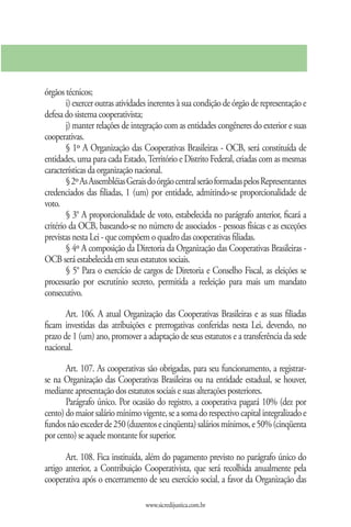 órgãos técnicos;
        i) exercer outras atividades inerentes à sua condição de órgão de representação e
defesa do sistema cooperativista;
        j) manter relações de integração com as entidades congêneres do exterior e suas
cooperativas.
        § 1º A Organização das Cooperativas Brasileiras - OCB, será constituída de
entidades, uma para cada Estado, Território e Distrito Federal, criadas com as mesmas
características da organização nacional.
        § 2º As Assembléias Gerais do órgão central serão formadas pelos Representantes
credenciados das filiadas, 1 (um) por entidade, admitindo-se proporcionalidade de
voto.
        § 3° A proporcionalidade de voto, estabelecida no parágrafo anterior, ficará a
critério da OCB, baseando-se no número de associados - pessoas físicas e as exceções
previstas nesta Lei - que compõem o quadro das cooperativas filiadas.
        § 4º A composição da Diretoria da Organização das Cooperativas Brasileiras -
OCB será estabelecida em seus estatutos sociais.
        § 5° Para o exercício de cargos de Diretoria e Conselho Fiscal, as eleições se
processarão por escrutínio secreto, permitida a reeleição para mais um mandato
consecutivo.

       Art. 106. A atual Organização das Cooperativas Brasileiras e as suas filiadas
ficam investidas das atribuições e prerrogativas conferidas nesta Lei, devendo, no
prazo de 1 (um) ano, promover a adaptação de seus estatutos e a transferência da sede
nacional.

       Art. 107. As cooperativas são obrigadas, para seu funcionamento, a registrar-
se na Organização das Cooperativas Brasileiras ou na entidade estadual, se houver,
mediante apresentação dos estatutos sociais e suas alterações posteriores.
       Parágrafo único. Por ocasião do registro, a cooperativa pagará 10% (dez por
cento) do maior salário mínimo vigente, se a soma do respectivo capital integralizado e
fundos não exceder de 250 (duzentos e cinqüenta) salários mínimos, e 50% (cinqüenta
por cento) se aquele montante for superior.

       Art. 108. Fica instituída, além do pagamento previsto no parágrafo único do
artigo anterior, a Contribuição Cooperativista, que será recolhida anualmente pela
cooperativa após o encerramento de seu exercício social, a favor da Organização das

                                  www.sicredijustica.com.br
 