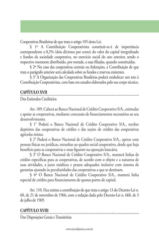Cooperativas Brasileiras de que trata o artigo 105 desta Lei.
        § 1º A Contribuição Cooperativista constituir-se-á de importância
correspondente a 0,2% (dois décimos por cento) do valor do capital integralizado
e fundos da sociedade cooperativa, no exercício social do ano anterior, sendo o
respectivo montante distribuído, por metade, a suas filiadas, quando constituídas.
        § 2º No caso das cooperativas centrais ou federações, a Contribuição de que
trata o parágrafo anterior será calculada sobre os fundos e reservas existentes.
        § 3° A Organização das Cooperativas Brasileiras poderá estabelecer um teto à
Contribuição Cooperativista, com base em estudos elaborados pelo seu corpo técnico.

CAPÍTULO XVII
Dos Estímulos Creditícios

       Art. 109. Caberá ao Banco Nacional de Crédito Cooperativo S/A., estimular
e apoiar as cooperativas, mediante concessão de financiamentos necessários ao seu
desenvolvimento.
       § 1° Poderá o Banco Nacional de Crédito Cooperativo S/A., receber
depósitos das cooperativas de crédito e das seções de crédito das cooperativas
agrícolas mistas.
       § 2° Poderá o Banco Nacional de Crédito Cooperativo S/A., operar com
pessoas físicas ou jurídicas, estranhas ao quadro social cooperativo, desde que haja
benefício para as cooperativas e estas figurem na operação bancária.
       § 3° O Banco Nacional de Crédito Cooperativo S/A., manterá linhas de
crédito específicas para as cooperativas, de acordo com o objeto e a natureza de
suas atividades, a juros módicos e prazos adequados inclusive com sistema de
garantias ajustado às peculiaridades das cooperativas a que se destinam.
       § 4º O Banco Nacional de Crédito Cooperativo S/A., manterá linha
especial de crédito para financiamento de quotas-partes de capital.

       Art. 110. Fica extinta a contribuição de que trata o artigo 13 do Decreto-Lei n.
60, de 21 de novembro de 1966, com a redação dada pelo Decreto-Lei n. 668, de 3
de julho de 1969.

CAPÍTULO XVIII
Das Disposições Gerais e Transitórias

                                 www.sicredijustica.com.br
 