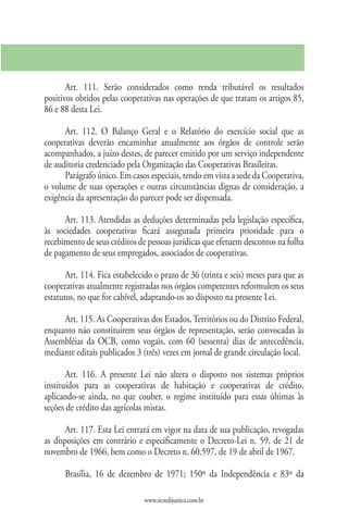 Art. 111. Serão considerados como renda tributável os resultados
positivos obtidos pelas cooperativas nas operações de que tratam os artigos 85,
86 e 88 desta Lei.

      Art. 112. O Balanço Geral e o Relatório do exercício social que as
cooperativas deverão encaminhar anualmente aos órgãos de controle serão
acompanhados, a juízo destes, de parecer emitido por um serviço independente
de auditoria credenciado pela Organização das Cooperativas Brasileiras.
      Parágrafo único. Em casos especiais, tendo em vista a sede da Cooperativa,
o volume de suas operações e outras circunstâncias dignas de consideração, a
exigência da apresentação do parecer pode ser dispensada.

      Art. 113. Atendidas as deduções determinadas pela legislação específica,
às sociedades cooperativas ficará assegurada primeira prioridade para o
recebimento de seus créditos de pessoas jurídicas que efetuem descontos na folha
de pagamento de seus empregados, associados de cooperativas.

       Art. 114. Fica estabelecido o prazo de 36 (trinta e seis) meses para que as
cooperativas atualmente registradas nos órgãos competentes reformulem os seus
estatutos, no que for cabível, adaptando-os ao disposto na presente Lei.

     Art. 115. As Cooperativas dos Estados, Territórios ou do Distrito Federal,
enquanto não constituírem seus órgãos de representação, serão convocadas às
Assembléias da OCB, como vogais, com 60 (sessenta) dias de antecedência,
mediante editais publicados 3 (três) vezes em jornal de grande circulação local.

       Art. 116. A presente Lei não altera o disposto nos sistemas próprios
instituídos para as cooperativas de habitação e cooperativas de crédito,
aplicando-se ainda, no que couber, o regime instituído para essas últimas às
seções de crédito das agrícolas mistas.

       Art. 117. Esta Lei entrará em vigor na data de sua publicação, revogadas
as disposições em contrário e especificamente o Decreto-Lei n. 59, de 21 de
novembro de 1966, bem como o Decreto n. 60.597, de 19 de abril de 1967.

      Brasília, 16 de dezembro de 1971; 150º da Independência e 83º da

                               www.sicredijustica.com.br
 