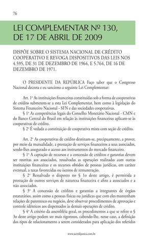 76


LEI COMPLEMENTAR Nº 130,
DE 17 DE ABRIL DE 2009
DISPÕE SOBRE O SISTEMA NACIONAL DE CRÉDITO
COOPERATIVO E REVOGA DISPOSITIVOS DAS LEIS NOS
4.595, DE 31 DE DEZEMBRO DE 1964, E 5.764, DE 16 DE
DEZEMBRO DE 1971.

     O PRESIDENTE DA REPÚBLICA Faço saber que o Congresso
Nacional decreta e eu sanciono a seguinte Lei Complementar:

      Art. 1o As instituições financeiras constituídas sob a forma de cooperativas
de crédito submetem-se a esta Lei Complementar, bem como à legislação do
Sistema Financeiro Nacional - SFN e das sociedades cooperativas.
      § 1o As competências legais do Conselho Monetário Nacional - CMN e
do Banco Central do Brasil em relação às instituições financeiras aplicam-se às
cooperativas de crédito.
      § 2o É vedada a constituição de cooperativa mista com seção de crédito.

       Art. 2o As cooperativas de crédito destinam-se, precipuamente, a prover,
por meio da mutualidade, a prestação de serviços financeiros a seus associados,
sendo-lhes assegurado o acesso aos instrumentos do mercado financeiro.
       § 1o A captação de recursos e a concessão de créditos e garantias devem
ser restritas aos associados, ressalvadas as operações realizadas com outras
instituições financeiras e os recursos obtidos de pessoas jurídicas, em caráter
eventual, a taxas favorecidas ou isentos de remuneração.
       § 2o Ressalvado o disposto no § 1o deste artigo, é permitida a
prestação de outros serviços de natureza financeira e afins a associados e a
não associados.
       § 3o A concessão de créditos e garantias a integrantes de órgãos
estatutários, assim como a pessoas físicas ou jurídicas que com eles mantenham
relações de parentesco ou negócio, deve observar procedimentos de aprovação e
controle idênticos aos dispensados às demais operações de crédito.
       § 4o A critério da assembléia geral, os procedimentos a que se refere o §
3o deste artigo podem ser mais rigorosos, cabendo-lhe, nesse caso, a definição
dos tipos de relacionamento a serem considerados para aplicação dos referidos

                                    www.sicredijustica.com.br
 