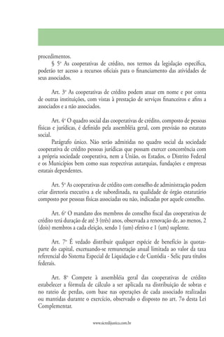 procedimentos.
       § 5o As cooperativas de crédito, nos termos da legislação específica,
poderão ter acesso a recursos oficiais para o financiamento das atividades de
seus associados.

       Art. 3o As cooperativas de crédito podem atuar em nome e por conta
de outras instituições, com vistas à prestação de serviços financeiros e afins a
associados e a não associados.

        Art. 4o O quadro social das cooperativas de crédito, composto de pessoas
físicas e jurídicas, é definido pela assembléia geral, com previsão no estatuto
social.
        Parágrafo único. Não serão admitidas no quadro social da sociedade
cooperativa de crédito pessoas jurídicas que possam exercer concorrência com
a própria sociedade cooperativa, nem a União, os Estados, o Distrito Federal
e os Municípios bem como suas respectivas autarquias, fundações e empresas
estatais dependentes.

       Art. 5o As cooperativas de crédito com conselho de administração podem
criar diretoria executiva a ele subordinada, na qualidade de órgão estatutário
composto por pessoas físicas associadas ou não, indicadas por aquele conselho.

       Art. 6o O mandato dos membros do conselho fiscal das cooperativas de
crédito terá duração de até 3 (três) anos, observada a renovação de, ao menos, 2
(dois) membros a cada eleição, sendo 1 (um) efetivo e 1 (um) suplente.

       Art. 7o É vedado distribuir qualquer espécie de benefício às quotas-
parte do capital, excetuando-se remuneração anual limitada ao valor da taxa
referencial do Sistema Especial de Liquidação e de Custódia - Selic para títulos
federais.

      Art. 8o Compete à assembléia geral das cooperativas de crédito
estabelecer a fórmula de cálculo a ser aplicada na distribuição de sobras e
no rateio de perdas, com base nas operações de cada associado realizadas
ou mantidas durante o exercício, observado o disposto no art. 7o desta Lei
Complementar.

                          www.sicredijustica.com.br
 