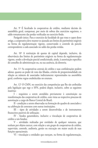 Art. 9o É facultado às cooperativas de crédito, mediante decisão da
assembléia geral, compensar, por meio de sobras dos exercícios seguintes, o
saldo remanescente das perdas verificadas no exercício findo.
       Parágrafo único. Para o exercício da faculdade de que trata o caput deste
artigo, a cooperativa deve manter-se ajustada aos limites de patrimônio exigíveis
na forma da regulamentação vigente, conservando o controle da parcela
correspondente a cada associado no saldo das perdas retidas.

      Art. 10o A restituição de quotas de capital depende, inclusive, da
observância dos limites de patrimônio exigíveis na forma da regulamentação
vigente, sendo a devolução parcial condicionada, ainda, à autorização específica
do conselho de administração ou, na sua ausência, da diretoria.

       Art. 11o As cooperativas centrais de crédito e suas confederações podem
adotar, quanto ao poder de voto das filiadas, critério de proporcionalidade em
relação ao número de associados indiretamente representados na assembléia
geral, conforme regras estabelecidas no estatuto.

       Art. 12o O CMN, no exercício das competências que lhe são atribuídas
pela legislação que rege o SFN, poderá dispor, inclusive, sobre as seguintes
matérias:
       I - requisitos a serem atendidos previamente à constituição ou
transformação das cooperativas de crédito, com vistas ao respectivo processo de
autorização a cargo do Banco Central do Brasil;
       II - condições a serem observadas na formação do quadro de associados e
na celebração de contratos com outras instituições;
       III - tipos de atividades a serem desenvolvidas e de instrumentos
financeiros passíveis de utilização;
       IV - fundos garantidores, inclusive a vinculação de cooperativas de
crédito a tais fundos;
       V - atividades realizadas por entidades de qualquer natureza, que
tenham por objeto exercer, com relação a um grupo de cooperativas de crédito,
supervisão, controle, auditoria, gestão ou execução em maior escala de suas
funções operacionais;
       VI - vinculação a entidades que exerçam, na forma da regulamentação,

                                    www.sicredijustica.com.br
 