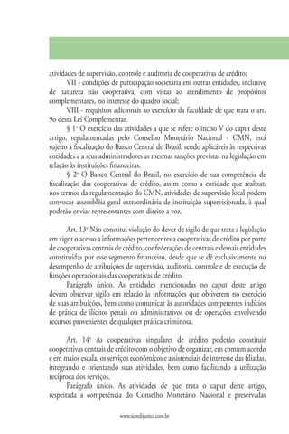 atividades de supervisão, controle e auditoria de cooperativas de crédito;
        VII - condições de participação societária em outras entidades, inclusive
de natureza não cooperativa, com vistas ao atendimento de propósitos
complementares, no interesse do quadro social;
        VIII - requisitos adicionais ao exercício da faculdade de que trata o art.
9o desta Lei Complementar.
        § 1o O exercício das atividades a que se refere o inciso V do caput deste
artigo, regulamentadas pelo Conselho Monetário Nacional - CMN, está
sujeito à fiscalização do Banco Central do Brasil, sendo aplicáveis às respectivas
entidades e a seus administradores as mesmas sanções previstas na legislação em
relação às instituições financeiras.
        § 2o O Banco Central do Brasil, no exercício de sua competência de
fiscalização das cooperativas de crédito, assim como a entidade que realizar,
nos termos da regulamentação do CMN, atividades de supervisão local podem
convocar assembléia geral extraordinária de instituição supervisionada, à qual
poderão enviar representantes com direito a voz.

      Art. 13o Não constitui violação do dever de sigilo de que trata a legislação
em vigor o acesso a informações pertencentes a cooperativas de crédito por parte
de cooperativas centrais de crédito, confederações de centrais e demais entidades
constituídas por esse segmento financeiro, desde que se dê exclusivamente no
desempenho de atribuições de supervisão, auditoria, controle e de execução de
funções operacionais das cooperativas de crédito.
      Parágrafo único. As entidades mencionadas no caput deste artigo
devem observar sigilo em relação às informações que obtiverem no exercício
de suas atribuições, bem como comunicar às autoridades competentes indícios
de prática de ilícitos penais ou administrativos ou de operações envolvendo
recursos provenientes de qualquer prática criminosa.

       Art. 14o As cooperativas singulares de crédito poderão constituir
cooperativas centrais de crédito com o objetivo de organizar, em comum acordo
e em maior escala, os serviços econômicos e assistenciais de interesse das filiadas,
integrando e orientando suas atividades, bem como facilitando a utilização
recíproca dos serviços.
       Parágrafo único. As atividades de que trata o caput deste artigo,
respeitada a competência do Conselho Monetário Nacional e preservadas

                           www.sicredijustica.com.br
 