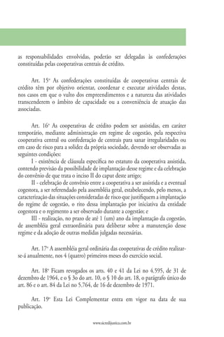 as responsabilidades envolvidas, poderão ser delegadas às confederações
constituídas pelas cooperativas centrais de crédito.

      Art. 15o As confederações constituídas de cooperativas centrais de
crédito têm por objetivo orientar, coordenar e executar atividades destas,
nos casos em que o vulto dos empreendimentos e a natureza das atividades
transcenderem o âmbito de capacidade ou a conveniência de atuação das
associadas.

      Art. 16o As cooperativas de crédito podem ser assistidas, em caráter
temporário, mediante administração em regime de cogestão, pela respectiva
cooperativa central ou confederação de centrais para sanar irregularidades ou
em caso de risco para a solidez da própria sociedade, devendo ser observadas as
seguintes condições:
      I - existência de cláusula específica no estatuto da cooperativa assistida,
contendo previsão da possibilidade de implantação desse regime e da celebração
do convênio de que trata o inciso II do caput deste artigo;
      II - celebração de convênio entre a cooperativa a ser assistida e a eventual
cogestora, a ser referendado pela assembléia geral, estabelecendo, pelo menos, a
caracterização das situações consideradas de risco que justifiquem a implantação
do regime de cogestão, o rito dessa implantação por iniciativa da entidade
cogestora e o regimento a ser observado durante a cogestão; e
      III - realização, no prazo de até 1 (um) ano da implantação da cogestão,
de assembléia geral extraordinária para deliberar sobre a manutenção desse
regime e da adoção de outras medidas julgadas necessárias.

       Art. 17o A assembléia geral ordinária das cooperativas de crédito realizar-
se-á anualmente, nos 4 (quatro) primeiros meses do exercício social.

       Art. 18o Ficam revogados os arts. 40 e 41 da Lei no 4.595, de 31 de
dezembro de 1964, e o § 3o do art. 10, o § 10 do art. 18, o parágrafo único do
art. 86 e o art. 84 da Lei no 5.764, de 16 de dezembro de 1971.

      Art. 19o Esta Lei Complementar entra em vigor na data de sua
publicação.

                                    www.sicredijustica.com.br
 