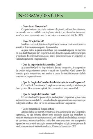 9


  INFORMAÇÕES ÚTEIS

       s O que é uma Cooperativa?
       Cooperativa é uma associação autônoma de pessoas, unidas voluntariamente,
para atender suas necessidades e aspirações econômicas, sociais e culturais comuns,
através de uma empresa coletiva e democraticamente controlada. (ACI - 1995)

       s O que é Capital Social?
        Nas Cooperativas de Crédito, o Capital Social traduz-se praticamente como o
somatório de todas as quotas-partes dos associados.
        A quota-parte é a quantia em dinheiro que o associado deposita no momento
em que decide fazer parte da Cooperativa. É um elemento essencial, indispensável para
a viabilidade do empreendimento, pois é através desses recursos que a Cooperativa se
viabilizará operacional e negocialmente.

       s Qual é a importância da Assembleia Geral?
      A Assembleia Geral é o órgão máximo de uma cooperativa. As cooperativas
de crédito obrigatoriamente devem se reunir em Assembleia Geral dentro dos
primeiro quatro meses do ano para analisar as contas do exercício anterior e definir
os rumos do empreendimento.

       s Qual é a função do Conselho de Administração de uma Cooperativa?
      O Conselho de Administração é o órgão estatutário responsável pela administração
da cooperativa. Deve ser um exemplo de ética e transparência para a comunidade.

       s Qual é a função do Conselho Fiscal?
       O Conselho Fiscal é responsável pela fiscalização da Cooperativa, agindo como
auditor interno da sociedade. O Conselho Fiscal é representante dos cooperados que
o elegeram, sendo os olhos e a voz do associado dentro da Cooperativa.

       s Como me associo à Sicredi Justiça?
        A Sicredi Justiça não é uma Cooperativa de livre admissão e sim uma Cooperativa
segmentada, ou seja, somente admite como associados aqueles que preenchem os
requisitos estabelecidos em seu estatuto social. Após verificada a viabilidade de associação
em consulta ao estatuto o candidato a sócio deve entrar em contato com a cooperativa
e preencher o cadastro de associação, apresentando original e cópia de comprovante de
renda, comprovante de residência atualizado, Carteira de Identidade e CPF.

                              www.sicredijustica.com.br
 