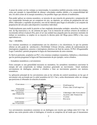 3 
A pesar de contar con las ventajas ya mencionadas, la neumática también presenta ciertas desventajas, como por ejemplo la imposibilidad de obtener velocidades estables debido a la compresibilidad del aire, los altos costes de la energía neumática y las posibles fugas que afectan el rendimiento. 
Para poder aplicar un sistema neumático, se necesita de una estación de generación y preparación del aire comprimido formada por un compresor de aire, un depósito, un sistema de preparación del aire (filtro, lubricador y regulador de presión), una red de tuberías para llegar al utilizador y un conjunto de preparación del aire para cada dispositivo neumático individual. 
Tradicionalmente para medir la presión se han empleado demasiadas unidades: atmosfera, bar, pascal, mm. de Hg (mercurio) y m. de columna de agua. Con la intención de unificar criterios de medida se recomienda utilizar el pascal (Pa), pero al ser una unidad muy pequeña para las presiones normales de trabajo en neumática, se emplea en su mayoría la décima parte del Mega pasca (MPa) o bar, cuya equivalencia es: 
1bar = 100.000Pa 
Los sistemas neumáticos se complementan con los eléctricos y los electrónicos, lo que les permite obtener un alto grado de satisfacción y flexibilidad. Utilizan válvulas, señales de realimentación de interruptores magnéticos, sensores e interruptores eléctricos de final de carrera. El PLC (Progammable Logic Controller) permite programar la lógica de funcionamiento de estos sistemas. 
Es fácil en particular, acoplarles un PLC a los sistemas complejos (neumática, hidráulica y electrónica) que les permita programar la lógica del funcionamiento de por ejemplo, varios cilindros. 
- Actuadores neumáticos y servomotores: 
Estos concepto es una generalidad necesaria en neumática, los actuadores neumáticos convierten la energía del aire comprimido en trabajo mecánico generando un movimiento lineal mediante servomotores de diafragma, pistones o cilindros o bien un movimiento giratorio con motores neumáticos. 
La aplicación principal de los servomotores esta en las válvulas de control neumáticas en las que el servomotor esta accionado por la señal neumática de 0,2-1 bar y actúa directamente sobre un vástago que posiciona el obturador en relación al asiento. 
Los servomotores neumáticos consisten en un diafragma con resorte que trabaja entre 0,2-1 bar. Al aplicar una cierta presión sobre el diafragma, el resorte se comprime de tal modo que el mecanismos  