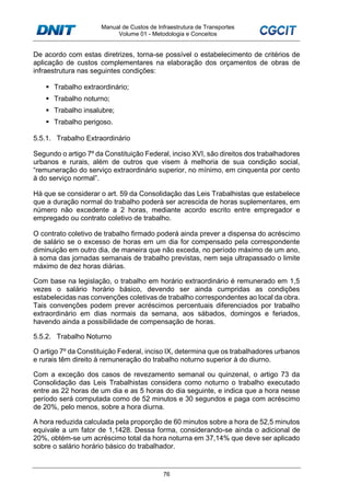 Manual de Custos de Infraestrutura de Transportes
Volume 01 - Metodologia e Conceitos
76
De acordo com estas diretrizes, torna-se possível o estabelecimento de critérios de
aplicação de custos complementares na elaboração dos orçamentos de obras de
infraestrutura nas seguintes condições:
Trabalho extraordinário;
Trabalho noturno;
Trabalho insalubre;
Trabalho perigoso.
5.5.1. Trabalho Extraordinário
Segundo o artigo 7º da Constituição Federal, inciso XVI, são direitos dos trabalhadores
urbanos e rurais, além de outros que visem à melhoria de sua condição social,
“remuneração do serviço extraordinário superior, no mínimo, em cinquenta por cento
à do serviço normal”.
Há que se considerar o art. 59 da Consolidação das Leis Trabalhistas que estabelece
que a duração normal do trabalho poderá ser acrescida de horas suplementares, em
número não excedente a 2 horas, mediante acordo escrito entre empregador e
empregado ou contrato coletivo de trabalho.
O contrato coletivo de trabalho firmado poderá ainda prever a dispensa do acréscimo
de salário se o excesso de horas em um dia for compensado pela correspondente
diminuição em outro dia, de maneira que não exceda, no período máximo de um ano,
à soma das jornadas semanais de trabalho previstas, nem seja ultrapassado o limite
máximo de dez horas diárias.
Com base na legislação, o trabalho em horário extraordinário é remunerado em 1,5
vezes o salário horário básico, devendo ser ainda cumpridas as condições
estabelecidas nas convenções coletivas de trabalho correspondentes ao local da obra.
Tais convenções podem prever acréscimos percentuais diferenciados por trabalho
extraordinário em dias normais da semana, aos sábados, domingos e feriados,
havendo ainda a possibilidade de compensação de horas.
5.5.2. Trabalho Noturno
O artigo 7º da Constituição Federal, inciso IX, determina que os trabalhadores urbanos
e rurais têm direito à remuneração do trabalho noturno superior à do diurno.
Com a exceção dos casos de revezamento semanal ou quinzenal, o artigo 73 da
Consolidação das Leis Trabalhistas considera como noturno o trabalho executado
entre as 22 horas de um dia e as 5 horas do dia seguinte, e indica que a hora nesse
período será computada como de 52 minutos e 30 segundos e paga com acréscimo
de 20%, pelo menos, sobre a hora diurna.
A hora reduzida calculada pela proporção de 60 minutos sobre a hora de 52,5 minutos
equivale a um fator de 1,1428. Dessa forma, considerando-se ainda o adicional de
20%, obtém-se um acréscimo total da hora noturna em 37,14% que deve ser aplicado
sobre o salário horário básico do trabalhador.
 