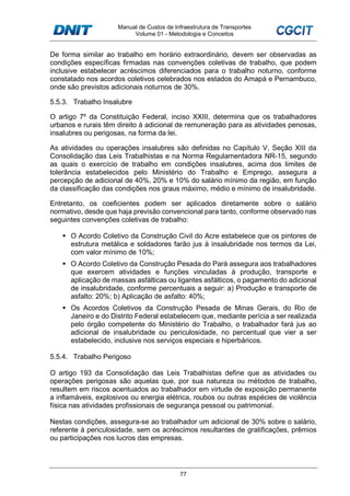 Manual de Custos de Infraestrutura de Transportes
Volume 01 - Metodologia e Conceitos
77
De forma similar ao trabalho em horário extraordinário, devem ser observadas as
condições específicas firmadas nas convenções coletivas de trabalho, que podem
inclusive estabelecer acréscimos diferenciados para o trabalho noturno, conforme
constatado nos acordos coletivos celebrados nos estados do Amapá e Pernambuco,
onde são previstos adicionais noturnos de 30%.
5.5.3. Trabalho Insalubre
O artigo 7º da Constituição Federal, inciso XXIII, determina que os trabalhadores
urbanos e rurais têm direito à adicional de remuneração para as atividades penosas,
insalubres ou perigosas, na forma da lei.
As atividades ou operações insalubres são definidas no Capítulo V, Seção XIII da
Consolidação das Leis Trabalhistas e na Norma Regulamentadora NR-15, segundo
as quais o exercício de trabalho em condições insalubres, acima dos limites de
tolerância estabelecidos pelo Ministério do Trabalho e Emprego, assegura a
percepção de adicional de 40%, 20% e 10% do salário mínimo da região, em função
da classificação das condições nos graus máximo, médio e mínimo de insalubridade.
Entretanto, os coeficientes podem ser aplicados diretamente sobre o salário
normativo, desde que haja previsão convencional para tanto, conforme observado nas
seguintes convenções coletivas de trabalho:
O Acordo Coletivo da Construção Civil do Acre estabelece que os pintores de
estrutura metálica e soldadores farão jus à insalubridade nos termos da Lei,
com valor mínimo de 10%;
O Acordo Coletivo da Construção Pesada do Pará assegura aos trabalhadores
que exercem atividades e funções vinculadas à produção, transporte e
aplicação de massas asfálticas ou ligantes asfálticos, o pagamento do adicional
de insalubridade, conforme percentuais a seguir: a) Produção e transporte de
asfalto: 20%; b) Aplicação de asfalto: 40%;
Os Acordos Coletivos da Construção Pesada de Minas Gerais, do Rio de
Janeiro e do Distrito Federal estabelecem que, mediante perícia a ser realizada
pelo órgão competente do Ministério do Trabalho, o trabalhador fará jus ao
adicional de insalubridade ou periculosidade, no percentual que vier a ser
estabelecido, inclusive nos serviços especiais e hiperbáricos.
5.5.4. Trabalho Perigoso
O artigo 193 da Consolidação das Leis Trabalhistas define que as atividades ou
operações perigosas são aquelas que, por sua natureza ou métodos de trabalho,
resultem em riscos acentuados ao trabalhador em virtude de exposição permanente
a inflamáveis, explosivos ou energia elétrica, roubos ou outras espécies de violência
física nas atividades profissionais de segurança pessoal ou patrimonial.
Nestas condições, assegura-se ao trabalhador um adicional de 30% sobre o salário,
referente à periculosidade, sem os acréscimos resultantes de gratificações, prêmios
ou participações nos lucros das empresas.
 
