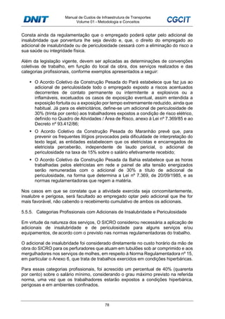 Manual de Custos de Infraestrutura de Transportes
Volume 01 - Metodologia e Conceitos
78
Consta ainda da regulamentação que o empregado poderá optar pelo adicional de
insalubridade que porventura lhe seja devido e, que, o direito do empregado ao
adicional de insalubridade ou de periculosidade cessará com a eliminação do risco a
sua saúde ou integridade física.
Além da legislação vigente, devem ser aplicadas as determinações de convenções
coletivas de trabalho, em função do local da obra, dos serviços realizados e das
categorias profissionais, conforme exemplos apresentados a seguir:
O Acordo Coletivo da Construção Pesada do Pará estabelece que faz jus ao
adicional de periculosidade todo o empregado exposto a riscos acentuados
decorrentes de contato permanente ou intermitente a explosivos ou a
inflamáveis, excetuados os casos de exposição eventual, assim entendida a
exposição fortuita ou a exposição por tempo extremamente reduzido, ainda que
habitual. Já para os eletricitários, define-se um adicional de periculosidade de
30% (trinta por cento) aos trabalhadores expostos a condição de risco elétrico,
definido no Quadro de Atividades / Área de Risco, anexo à Lei nº 7.369/85 e ao
Decreto nº 93.412/86;
O Acordo Coletivo da Construção Pesada do Maranhão prevê que, para
prevenir os frequentes litígios provocados pela dificuldade de interpretação do
texto legal, as entidades estabelecem que os eletricistas e encarregados de
eletricista perceberão, independente de laudo pericial, o adicional de
periculosidade na taxa de 15% sobre o salário efetivamente recebido;
O Acordo Coletivo da Construção Pesada da Bahia estabelece que as horas
trabalhadas pelos eletricistas em rede e painel de alta tensão energizados
serão remuneradas com o adicional de 30% a título de adicional de
periculosidade, na forma que determina a Lei nº 7.369, de 20/09/1985, e as
normas regulamentadoras que regem a matéria.
Nos casos em que se constate que a atividade exercida seja concomitantemente,
insalubre e perigosa, será facultado ao empregado optar pelo adicional que lhe for
mais favorável, não cabendo o recebimento cumulativo de ambos os adicionais.
5.5.5. Categorias Profissionais com Adicionais de Insalubridade e Periculosidade
Em virtude da natureza dos serviços, O SICRO considerou necessária a aplicação de
adicionais de insalubridade e de periculosidade para alguns serviços e/ou
equipamentos, de acordo com o previsto nas normas regulamentadoras do trabalho.
O adicional de insalubridade foi considerado diretamente no custo horário da mão de
obra do SICRO para os perfuradores que atuam em tubulões sob ar comprimido e aos
mergulhadores nos serviços de molhes, em respeito à Norma Regulamentadora nº 15,
em particular o Anexo 6, que trata de trabalhos exercidos em condições hiperbáricas.
Para essas categorias profissionais, foi acrescido um percentual de 40% (quarenta
por cento) sobre o salário mínimo, considerando o grau máximo previsto na referida
norma, uma vez que os trabalhadores estarão expostos a condições hiperbárica,
perigosas e em ambientes confinados.
 
