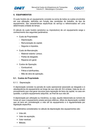Manual de Custos de Infraestrutura de Transportes
Volume 01 - Metodologia e Conceitos
83
6. EQUIPAMENTOS
O custo horário de um equipamento consiste na soma de todos os custos envolvidos
em sua utilização, definidos em função das condições de trabalho, do tipo de
equipamento, das características específicas do serviço e referenciados em uma
determinada unidade de tempo.
O cálculo do custo horário (produtivo ou improdutivo) de um equipamento exige o
conhecimento dos seguintes parâmetros:
Custo de Propriedade:
- Depreciação;
- Remuneração do capital;
- Seguros e impostos.
Custo de Manutenção:
- Material rodante / pneus;
- Partes de desgaste;
- Reparos em geral.
Custos de Operação:
- Combustível;
- Filtros e lubrificantes;
- Mão de obra de operação.
6.1. Custos de Propriedade
6.1.1. Depreciação
A depreciação consiste na parcela do custo operacional associado ao desgaste e à
obsolescência do equipamento ao longo de sua vida útil. Em síntese, trata-se de um
procedimento que visa gerar recursos para reposição de bens de capital, no caso em
questão, o próprio equipamento adquirido, ao final de sua vida útil.
A depreciação por utilização ou mecânica, ou seja, aquela relacionada ao número de
horas em que o equipamento presta serviços efetivos, difere da depreciação contábil
que só leva em consideração a vida útil do equipamento e é regulamentada por
legislação específica.
Os parâmetros considerados no cálculo da depreciação dos equipamentos são:
Vida útil;
Valor de aquisição;
Valor residual;
Método.
 
