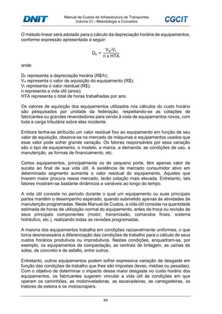 Manual de Custos de Infraestrutura de Transportes
Volume 01 - Metodologia e Conceitos
84
O método linear será adotado para o cálculo da depreciação horária de equipamentos,
conforme expressão apresentada a seguir:
Dh =
Va-Vr
n x HTA
onde:
Dh representa a depreciação horária (R$/h);
Va representa o valor de aquisição do equipamento (R$);
Vr representa o valor residual (R$);
n representa a vida útil (anos);
HTA representa o total de horas trabalhadas por ano.
Os valores de aquisição dos equipamentos utilizados nos cálculos do custo horário
são pesquisados por unidade da federação, respeitando-se as cotações de
fabricantes ou grandes revendedores para venda à vista de equipamentos novos, com
toda a carga tributária sobre eles incidente.
Embora tenha-se atribuído um valor residual fixo ao equipamento em função de seu
valor de aquisição, observa-se no mercado de máquinas e equipamentos usados que
esse valor pode sofrer grande variação. Os fatores responsáveis por essa variação
são o tipo de equipamento, o modelo, a marca, a demanda, as condições de uso, a
manutenção, as formas de financiamento, etc.
Certos equipamentos, principalmente os de pequeno porte, têm apenas valor de
sucata ao final de sua vida útil. A existência de mercado consumidor ativo em
determinado segmento aumenta o valor residual do equipamento. Aqueles que
tiverem maior procura nesse mercado, terão cotação mais elevada. Entretanto, tais
fatores mostram-se bastante dinâmicos e variáveis ao longo do tempo.
A vida útil consiste no período durante o qual um equipamento ou suas principais
partes mantêm o desempenho esperado, quando submetido apenas às atividades de
manutenção programadas. Neste Manual de Custos, a vida útil consiste na quantidade
estimada de horas de utilização normal do equipamento, antes da troca ou revisão de
seus principais componentes (motor, transmissão, comandos finais, sistema
hidráulico, etc.), realizando todas as revisões programadas.
A maioria dos equipamentos trabalha em condições razoavelmente uniformes, o que
torna desnecessária a diferenciação das condições de trabalho para o cálculo de seus
custos horários produtivos ou improdutivos. Nestas condições, enquadram-se, por
exemplo, os equipamentos de compactação, as centrais de britagem, as usinas de
solos, de concreto e de asfalto, entre outros.
Entretanto, outros equipamentos podem sofrer expressiva variação de desgaste em
função das condições de trabalho que lhes são impostas (leves, médias ou pesadas).
Com o objetivo de determinar o impacto desse maior desgaste no custo horário dos
equipamentos, os fabricantes sugerem vincular a vida útil às condições em que
operam os caminhões, as motoniveladoras, as escavadeiras, as carregadeiras, os
tratores de esteira e os motoscrapers.
 