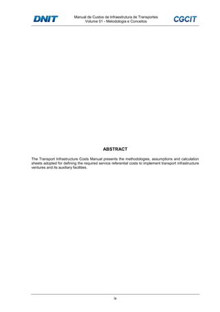 Manual de Custos de Infraestrutura de Transportes
Volume 01 - Metodologia e Conceitos
ix
ABSTRACT
The Transport Infrastructure Costs Manual presents the methodologies, assumptions and calculation
sheets adopted for defining the required service referential costs to implement transport infrastructure
ventures and its auxiliary facilities.
 