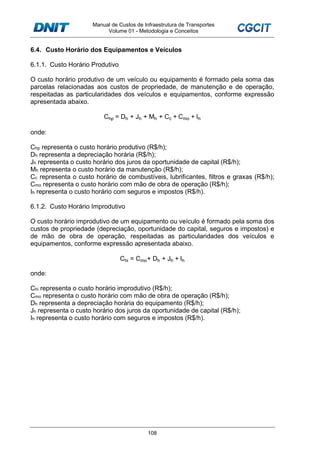 Manual de Custos de Infraestrutura de Transportes
Volume 01 - Metodologia e Conceitos
108
6.4. Custo Horário dos Equipamentos e Veículos
6.1.1. Custo Horário Produtivo
O custo horário produtivo de um veículo ou equipamento é formado pela soma das
parcelas relacionadas aos custos de propriedade, de manutenção e de operação,
respeitadas as particularidades dos veículos e equipamentos, conforme expressão
apresentada abaixo.
Chp = Dh + Jh + Mh + Cc + Cmo + Ih
onde:
Chp representa o custo horário produtivo (R$/h);
Dh representa a depreciação horária (R$/h);
Jh representa o custo horário dos juros da oportunidade de capital (R$/h);
Mh representa o custo horário da manutenção (R$/h);
Cc representa o custo horário de combustíveis, lubrificantes, filtros e graxas (R$/h);
Cmo representa o custo horário com mão de obra de operação (R$/h);
Ih representa o custo horário com seguros e impostos (R$/h).
6.1.2. Custo Horário Improdutivo
O custo horário improdutivo de um equipamento ou veículo é formado pela soma dos
custos de propriedade (depreciação, oportunidade do capital, seguros e impostos) e
de mão de obra de operação, respeitadas as particularidades dos veículos e
equipamentos, conforme expressão apresentada abaixo.
Chi = Cmo+ Dh + Jh + Ih
onde:
Chi representa o custo horário improdutivo (R$/h);
Cmo representa o custo horário com mão de obra de operação (R$/h);
Dh representa a depreciação horária do equipamento (R$/h);
Jh representa o custo horário dos juros da oportunidade de capital (R$/h);
Ih representa o custo horário com seguros e impostos (R$/h).
 