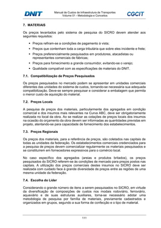 Manual de Custos de Infraestrutura de Transportes
Volume 01 - Metodologia e Conceitos
111
7. MATERIAIS
Os preços levantados pelo sistema de pesquisa do SICRO devem atender aos
seguintes requisitos:
Preços refiram-se a condições de pagamento à vista;
Preços que contenham toda a carga tributária que sobre eles incidente e frete;
Preços preferencialmente pesquisados em produtores, atacadistas ou
representantes comerciais de fábricas;
Preços para fornecimento a grande consumidor, evitando-se o varejo;
Qualidade compatível com as especificações de materiais do DNIT.
7.1. Compatibilização de Preços Pesquisados
Os preços pesquisados no mercado podem se apresentar em unidades comerciais
diferentes das unidades do sistema de custos, tornando-se necessária sua adequada
compatibilização. Deve-se sempre pesquisar e considerar a embalagem que permita
o menor custo de aquisição do material.
7.2. Preços Locais
A pesquisa de preços dos materiais, particularmente dos agregados em condição
comercial e dos insumos mais relevantes na Curva ABC, deve ser obrigatoriamente
realizada no local da obra. Ao se realizar as cotações de preços locais dos insumos
na ocasião do orçamento da obra devem ser informadas as quantidades previstas em
projeto, atentando-se para capacidade de fornecimento dos estabelecimentos.
7.3. Preços Regionais
Os preços dos materiais, para a referência de preços, são coletados nas capitais de
todas as unidades da federação. Os estabelecimentos comerciais credenciados para
a pesquisa de preços devem comercializar regularmente os materiais pesquisados e
se constituírem em fornecedores expressivos para o comércio local.
No caso específico dos agregados (areias e produtos britados), os preços
pesquisados do SICRO referem-se às condições de mercado para preços postos nas
capitais. A utilização dos preços comerciais destes insumos no SICRO deve ser
realizada com cuidado face à grande diversidade de preços entre as regiões de uma
mesma unidade da federação.
7.4. Escolha do Líder
Considerando o grande número de itens a serem pesquisados no SICRO, em virtude
da diversificação de composições de custos nos modais rodoviário, ferroviário,
aquaviário e de suas estruturas auxiliares, torna-se necessário adotar uma
metodologia de pesquisa por família de materiais, previamente cadastrados e
organizados em grupos, segundo a sua forma de confecção e o tipo de material.
 