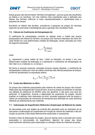 Manual de Custos de Infraestrutura de Transportes
Volume 01 - Metodologia e Conceitos
112
Esses grupos são denominados “famílias homogêneas”, para as quais são escolhidos
os líderes e os membros. Um dos critérios mais importantes para a definição dos
líderes das famílias refere-se à maior representatividade e capilaridade para a
pesquisa de campo.
Escolhido os líderes das famílias, procede-se a pesquisa de preços de mercado
seguindo as premissas metodológicas para a geração dos resultados finais.
7.5. Cálculo do Coeficiente de Extrapolação (k)
O coeficiente de extrapolação consiste na relação entre a média dos preços
pesquisados dos líderes da família e os preços dos membros liderados dos itens em
cada família em uma determinada unidade da federação, sendo calculado por meio
da seguinte expressão:
kL,i,t =
μ̂i,t (liderado)
μ̂L,t (líder)
onde:
μ̂i,t representa o preço médio do item i (líder ou liderado), no tempo t, em uma
determinada unidade da federação e k representa o coeficiente de extrapolação do
item líder (L) e o liderado (i), no tempo t.
De forma a suavizar possíveis variações bruscas nessas relações, o coeficiente de
extrapolação é obtido por meio da média móvel das três últimas pesquisas de preços,
conforme apresentado na expressão abaixo:
k̂L,i,t =
kL,i,t + kL,i,t-1 + kL,i,t-2
3
7.6. Custo dos Materiais na Obra
Os preços dos materiais pesquisados pelo sistema de coleta de preços não incluem
fretes para seu transporte até o local da obra, já que os preços se destinam à inclusão
nas tabelas de referência do SICRO, para uso genérico, e não para uma obra em
particular. O engenheiro, durante a elaboração do orçamento do projeto, deverá
analisar os materiais mais relevantes da obra, proceder pesquisa local de preços e
utilizar as composições de momentos de transporte para definição do custo adicional
referente ao deslocamento dos materiais.
7.7. Indenização do Superficiário Referente à Exploração de Material de Jazida
As discussões junto aos órgãos de controle têm apontado para as restrições de se
remunerar a indenização do superficiário em função do volume de materiais e não em
função do período e das áreas efetivamente exploradas e necessárias.
Durante a fase de elaboração do projeto, deve-se atentar para a previsão dos custos
associados à remuneração do superficiário, detentor de posse das áreas
potencialmente utilizáveis para exploração ou extração direta de materiais de jazida.
 