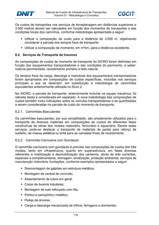 Manual de Custos de Infraestrutura de Transportes
Volume 01 - Metodologia e Conceitos
116
Os custos de transportes nos serviços de terraplenagem em distâncias superiores a
3.000 metros devem ser calculados em função dos momentos de transportes e das
condições locais dos caminhos, conforme metodologia apresentada a seguir:
Utilizar a composição de custo para a distância de 3.000 m, objetivando
considerar a parcela dos tempos fixos de transporte;
Utilizar a composição de momento, em m3km, para a distância excedente.
8.2. Serviços de Transporte de Insumos
As composições de custos de momento de transporte do SICRO foram definidas em
função dos equipamentos transportadores e das condições do pavimento, a saber:
rodovia pavimentada, revestimento primário e leito natural.
Os tempos fixos de carga, descarga e manobras dos equipamentos transportadores
foram apropriados em composições de custos específicas, incluídas nos serviços
principais a que se destinam, em substituição à metodologia de caminhões
equivalentes anteriormente utilizada no Sicro 2.
No SICRO, a parcela de transporte, anteriormente incluída na equipe mecânica, foi
retirada desta e considerada em separado. A nova metodologia das composições de
custos também inclui indicações sobre os veículos transportadores e as quantidades
a serem consideradas na parcela de custo do momento de transporte.
8.2.1. Caminhões Basculantes
Os caminhões basculantes, por sua versatilidade, são amplamente utilizados para o
transporte de diversos materiais em composições de custos de diferentes fases
construtivas de obras dos modais rodoviário, ferroviário e aquaviário. Dentre estes
serviços, pode-se destacar o transporte de materiais de jazida para reforço de
subleito, de massa asfáltica ou brita para as camadas finais de revestimento.
8.2.2. Caminhão Carroceria com Guindauto
O caminhão carroceria com guindauto é previsto nas composições de custos dos três
modais, tanto em infraestrutura, quanto em superestrutura, em fases diversas
referentes à mobilização e desmobilização dos canteiros, obras de arte correntes,
especiais e complementares, drenagem, sinalização, proteção ambiental, serviços de
manutenção rodoviária, fundações, conforme exemplos apresentados a seguir:
Desmontagem de galpões em estrutura metálica;
Montagem de central de concreto;
Assentamento de tubos em geral;
Corpo de bueiros tubulares;
Montagem de solo reforçado com fita;
Pórtico e semipórtico metálico;
Podas de árvores;
Carga e descarga mecanizada de trilhos, ferragens e dormentes.
 