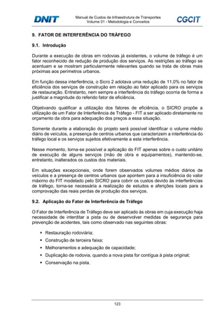 Manual de Custos de Infraestrutura de Transportes
Volume 01 - Metodologia e Conceitos
123
9. FATOR DE INTERFERÊNCIA DO TRÁFEGO
9.1. Introdução
Durante a execução de obras em rodovias já existentes, o volume de tráfego é um
fator reconhecido de redução de produção dos serviços. As restrições ao tráfego se
acentuam e se mostram particularmente relevantes quando se trata de obras mais
próximas aos perímetros urbanos.
Em função dessa interferência, o Sicro 2 adotava uma redução de 11,0% no fator de
eficiência dos serviços de construção em relação ao fator aplicado para os serviços
de restauração. Entretanto, nem sempre a interferência do tráfego ocorria de forma a
justificar a magnitude do referido fator de eficiência.
Objetivando qualificar a utilização dos fatores de eficiência, o SICRO propõe a
utilização de um Fator de Interferência de Tráfego - FIT a ser aplicado diretamente no
orçamento da obra para adequação dos preços a essa situação.
Somente durante a elaboração do projeto será possível identificar o volume médio
diário de veículos, a presença de centros urbanos que caracterizem a interferência do
tráfego local e os serviços sujeitos efetivamente a esta interferência.
Nesse momento, torna-se possível a aplicação do FIT apenas sobre o custo unitário
de execução de alguns serviços (mão de obra e equipamentos), mantendo-se,
entretanto, inalterados os custos dos materiais.
Em situações excepcionais, onde forem observados volumes médios diários de
veículos e a presença de centros urbanos que apontem para a insuficiência do valor
máximo do FIT modelado pelo SICRO para cobrir os custos devido às interferências
de tráfego, torna-se necessária a realização de estudos e aferições locais para a
comprovação das reais perdas de produção dos serviços.
9.2. Aplicação do Fator de Interferência de Tráfego
O Fator de Interferência de Tráfego deve ser aplicado às obras em cuja execução haja
necessidade de interditar a pista ou de desenvolver medidas de segurança para
prevenção de acidentes, tais como observado nas seguintes obras:
Restauração rodoviária;
Construção de terceira faixa;
Melhoramentos e adequação de capacidade;
Duplicação de rodovia, quando a nova pista for contígua à pista original;
Conservação na pista.
 