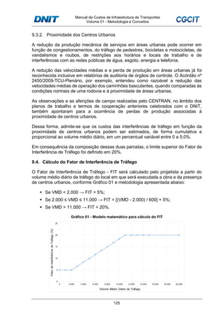 Manual de Custos de Infraestrutura de Transportes
Volume 01 - Metodologia e Conceitos
125
9.3.2. Proximidade dos Centros Urbanos
A redução da produção mecânica de serviços em áreas urbanas pode ocorrer em
função de congestionamentos, do tráfego de pedestres, bicicletas e motocicletas, de
vandalismos e roubos, de restrições aos horários e locais de trabalho e de
interferências com as redes públicas de água, esgoto, energia e telefonia.
A redução das velocidades médias e a perda de produção em áreas urbanas já foi
reconhecida inclusive em relatórios de auditoria de órgãos de controle. O Acórdão nº
2450/2009-TCU-Plenário, por exemplo, entendeu como razoável a redução das
velocidades médias de operação dos caminhões basculantes, quando comparadas às
condições normais de uma rodovia e à proximidade de áreas urbanas.
As observações e as aferições de campo realizadas pelo CENTRAN, no âmbito dos
planos de trabalho e termos de cooperação anteriores celebrados com o DNIT,
também apontaram para a ocorrência de perdas de produção associadas à
proximidade de centros urbanos.
Dessa forma, admite-se que os custos das interferências de tráfego em função da
proximidade de centros urbanos podem ser estimados, de forma cumulativa e
proporcional ao volume médio diário, em um percentual variável entre 0 a 5,0%.
Em consequência da composição dessas duas parcelas, o limite superior do Fator de
Interferência de Tráfego foi definido em 20%.
9.4. Cálculo do Fator de Interferência de Tráfego
O Fator de Interferência de Tráfego - FIT será calculado pelo projetista a partir do
volume médio diário de tráfego do local em que será executada a obra e da presença
de centros urbanos, conforme Gráfico 01 e metodologia apresentada abaixo:
Se VMD < 2.000 → FIT = 5%;
Se 2.000 ≤ VMD ≤ 11.000 → FIT = [(VMD - 2.000) / 600] + 5%;
Se VMD > 11.000 → FIT = 20%.
Gráfico 01 - Modelo matemático para cálculo do FIT
 