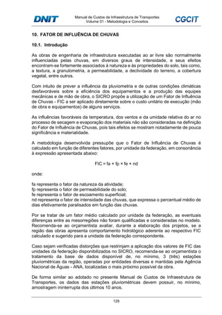 Manual de Custos de Infraestrutura de Transportes
Volume 01 - Metodologia e Conceitos
129
10. FATOR DE INFLUÊNCIA DE CHUVAS
10.1. Introdução
As obras de engenharia de infraestrutura executadas ao ar livre são normalmente
influenciadas pelas chuvas, em diversos graus de intensidade, e seus efeitos
encontram-se fortemente associados à natureza e às propriedades do solo, tais como,
a textura, a granulometria, a permeabilidade, a declividade do terreno, a cobertura
vegetal, entre outros.
Com intuito de prever a influência da pluviometria e de outras condições climáticas
desfavoráveis sobre a eficiência dos equipamentos e a produção das equipes
mecânicas e de mão de obra, o SICRO propõe a utilização de um Fator de Influência
de Chuvas - FIC a ser aplicado diretamente sobre o custo unitário de execução (mão
de obra e equipamentos) de alguns serviços.
As influências favoráveis da temperatura, dos ventos e da umidade relativa do ar no
processo de secagem e evaporação dos materiais não são consideradas na definição
do Fator de Influência de Chuvas, pois tais efeitos se mostram notadamente de pouca
significância e materialidade.
A metodologia desenvolvida pressupõe que o Fator de Influência de Chuvas é
calculado em função de diferentes fatores, por unidade da federação, em consonância
à expressão apresentada abaixo:
FIC = fa × fp × fe × nd
onde:
fa representa o fator da natureza da atividade;
fp representa o fator de permeabilidade do solo;
fe representa o fator de escoamento superficial;
nd representa o fator de intensidade das chuvas, que expressa o percentual médio de
dias efetivamente paralisados em função das chuvas.
Por se tratar de um fator médio calculado por unidade da federação, as eventuais
diferenças entre as mesorregiões não foram qualificadas e consideradas no modelo.
Recomenda-se ao orçamentista avaliar, durante a elaboração dos projetos, se a
região das obras apresenta comportamento hidrológico aderente ao respectivo FIC
calculado e sugerido para a unidade da federação correspondente.
Caso sejam verificadas distorções que restrinjam a aplicação dos valores de FIC das
unidades da federação disponibilizados no SICRO, recomenda-se ao orçamentista o
tratamento da base de dados disponível de, no mínimo, 3 (três) estações
pluviométricas da região, operadas por entidades diversas e mantidas pela Agência
Nacional de Águas - ANA, localizadas o mais próximo possível da obra.
De forma similar ao adotado no presente Manual de Custos de Infraestrutura de
Transportes, os dados das estações pluviométricas devem possuir, no mínimo,
amostragem ininterrupta dos últimos 10 anos.
 