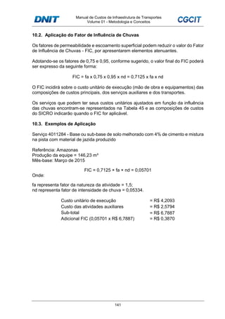 Manual de Custos de Infraestrutura de Transportes
Volume 01 - Metodologia e Conceitos
141
10.2. Aplicação do Fator de Influência de Chuvas
Os fatores de permeabilidade e escoamento superficial podem reduzir o valor do Fator
de Influência de Chuvas - FIC, por apresentarem elementos atenuantes.
Adotando-se os fatores de 0,75 e 0,95, conforme sugerido, o valor final do FIC poderá
ser expresso da seguinte forma:
FIC = fa x 0,75 x 0,95 x nd = 0,7125 x fa x nd
O FIC incidirá sobre o custo unitário de execução (mão de obra e equipamentos) das
composições de custos principais, dos serviços auxiliares e dos transportes.
Os serviços que podem ter seus custos unitários ajustados em função da influência
das chuvas encontram-se representados na Tabela 45 e as composições de custos
do SICRO indicarão quando o FIC for aplicável.
10.3. Exemplos de Aplicação
Serviço 4011284 - Base ou sub-base de solo melhorado com 4% de cimento e mistura
na pista com material de jazida produzido
Referência: Amazonas
Produção da equipe = 146,23 m³
Mês-base: Março de 2015
FIC = 0,7125 × fa × nd = 0,05701
Onde:
fa representa fator da natureza da atividade = 1,5;
nd representa fator de intensidade de chuva = 0,05334.
Custo unitário de execução = R$ 4,2093
Custo das atividades auxiliares = R$ 2,5794
Sub-total = R$ 6,7887
Adicional FIC (0,05701 x R$ 6,7887) = R$ 0,3870
 