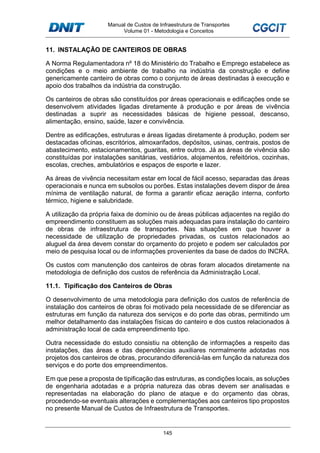 Manual de Custos de Infraestrutura de Transportes
Volume 01 - Metodologia e Conceitos
145
11. INSTALAÇÃO DE CANTEIROS DE OBRAS
A Norma Regulamentadora nº 18 do Ministério do Trabalho e Emprego estabelece as
condições e o meio ambiente de trabalho na indústria da construção e define
genericamente canteiro de obras como o conjunto de áreas destinadas à execução e
apoio dos trabalhos da indústria da construção.
Os canteiros de obras são constituídos por áreas operacionais e edificações onde se
desenvolvem atividades ligadas diretamente à produção e por áreas de vivência
destinadas a suprir as necessidades básicas de higiene pessoal, descanso,
alimentação, ensino, saúde, lazer e convivência.
Dentre as edificações, estruturas e áreas ligadas diretamente à produção, podem ser
destacadas oficinas, escritórios, almoxarifados, depósitos, usinas, centrais, postos de
abastecimento, estacionamentos, guaritas, entre outros. Já as áreas de vivência são
constituídas por instalações sanitárias, vestiários, alojamentos, refeitórios, cozinhas,
escolas, creches, ambulatórios e espaços de esporte e lazer.
As áreas de vivência necessitam estar em local de fácil acesso, separadas das áreas
operacionais e nunca em subsolos ou porões. Estas instalações devem dispor de área
mínima de ventilação natural, de forma a garantir eficaz aeração interna, conforto
térmico, higiene e salubridade.
A utilização da própria faixa de domínio ou de áreas públicas adjacentes na região do
empreendimento constituem as soluções mais adequadas para instalação do canteiro
de obras de infraestrutura de transportes. Nas situações em que houver a
necessidade de utilização de propriedades privadas, os custos relacionados ao
aluguel da área devem constar do orçamento do projeto e podem ser calculados por
meio de pesquisa local ou de informações provenientes da base de dados do INCRA.
Os custos com manutenção dos canteiros de obras foram alocados diretamente na
metodologia de definição dos custos de referência da Administração Local.
11.1. Tipificação dos Canteiros de Obras
O desenvolvimento de uma metodologia para definição dos custos de referência de
instalação dos canteiros de obras foi motivado pela necessidade de se diferenciar as
estruturas em função da natureza dos serviços e do porte das obras, permitindo um
melhor detalhamento das instalações físicas do canteiro e dos custos relacionados à
administração local de cada empreendimento tipo.
Outra necessidade do estudo consistiu na obtenção de informações a respeito das
instalações, das áreas e das dependências auxiliares normalmente adotadas nos
projetos dos canteiros de obras, procurando diferenciá-las em função da natureza dos
serviços e do porte dos empreendimentos.
Em que pese a proposta de tipificação das estruturas, as condições locais, as soluções
de engenharia adotadas e a própria natureza das obras devem ser analisadas e
representadas na elaboração do plano de ataque e do orçamento das obras,
procedendo-se eventuais alterações e complementações aos canteiros tipo propostos
no presente Manual de Custos de Infraestrutura de Transportes.
 