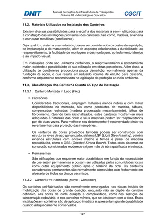Manual de Custos de Infraestrutura de Transportes
Volume 01 - Metodologia e Conceitos
147
11.2. Materiais Utilizados na Instalação dos Canteiros
Existem diversas possibilidades para a escolha dos materiais a serem utilizados para
a construção das instalações provisórias dos canteiros, tais como, madeira, alvenaria
e estruturas metálicas (contêineres).
Seja qual for o sistema a ser adotado, devem ser considerados os custos de aquisição,
de implantação e de manutenção, além de aspectos relacionados à durabilidade, ao
reaproveitamento, à facilidade de montagem e desmontagem, ao isolamento térmico
e ao impacto visual.
Em instalações onde são utilizados containers, o reaproveitamento é notadamente
maior, existindo a possibilidade de sua utilização em obras posteriores. Além disso, a
utilização de contêineres proporciona pouca demolição, normalmente apenas da
fundação de apoio, o que resulta em reduzido volume de entulho para descarte,
conforme amplamente recomendado na legislação de proteção ao meio ambiente.
11.3. Classificação dos Canteiros Quanto ao Tipo de Instalação
11.3.1. Canteiro Montado in Loco (Fixo)
Provisórios
Considerados tradicionais, empregam materiais menos nobres e com maior
disponibilidade no mercado, tais como pontaletes de madeira, tábuas,
compensados resinados (madeira processada mecanicamente), telhas de
fibrocimento. Quando bem racionalizados, estes canteiros mostram-se mais
adequados à natureza das obras e seus materiais podem ser reaproveitados
por até duas vezes. Para melhorar seu desempenho é recomendado pintar os
revestimentos para proteção das intempéries.
Os canteiros de obras provisórios também podem ser construídos com
estruturas leves de aço galvanizado, sistema LSF (Light Steel Framing), painéis
externos estruturais com encaixe macho e fêmea e painel de madeira
reconstituída, como o OSB (Oriented Strand Board). Todos estes sistemas de
construção considerados modernos exigem mão de obra qualificada e treinada.
Permanentes
São edificações que requerem maior durabilidade em função da necessidade
de que sejam permanentes e possam ser utilizadas pelas comunidades locais
como outro equipamento público após o término da obra. Os canteiros
considerados permanentes são normalmente construídos com fechamento em
alvenaria de tijolos ou blocos cerâmicos.
11.3.2. Canteiro Pré-Fabricado (Móvel - Contêiner)
Os canteiros pré-fabricados são normalmente empregados nas etapas iniciais de
mobilização das obras de grande duração, enquanto não se dispõe do canteiro
definitivo, nas obras de curta duração e complexidade, como nos serviços de
conservação rodoviária, e nos canteiros móveis, que se deslocam com a obra. Estas
instalações em contêiner são de aplicação imediata e apresentam grande durabilidade
quando adequadamente conservados.
 