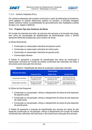 Manual de Custos de Infraestrutura de Transportes
Volume 01 - Metodologia e Conceitos
148
11.3.3. Canteiro Adaptado (Fixo)
Os canteiros adaptados são aqueles construídos a partir de edificações já existentes,
como galpões ou prédios disponíveis (público ou privado). A principal vantagem
destes canteiros reside na possibilidade de aproveitamento das instalações prediais
de água, luz, esgoto e telefonia.
11.4. Projetos Tipo dos Canteiros de Obras
Em função da extensão dos lotes, da natureza dos serviços e da duração das obras,
bem como da necessidade de detalhamento da Administração Local, o SICRO
apresenta diferentes projetos-tipo para canteiro de obras:
a) Obras Rodoviárias:
Construção ou restauração rodoviária de pequeno porte;
Construção ou restauração rodoviária de médio porte;
Construção ou restauração rodoviária de grande porte;
Conservação rotineira.
A Tabela 51 apresenta a proposta de classificação das obras de construção e
restauração rodoviária em função da análise combinada das extensões dos lotes e
dos prazos para execução dos serviços.
Tabela 51 - Classificação das obras de construção e restauração rodoviária
Natureza das Obras
Porte da Obra
Pequeno Porte Médio Porte Grande Porte
Construção rodoviária
Até 15 km de pista
simples por ano
De 15 a 30 km de pista
simples por ano
Acima de 30 km de
pista simples por ano
Restauração rodoviária
Até 20 km de pista
simples por ano
De 20 a 40 km de pista
simples por ano
Acima de 40 km de
pista simples por ano
b) Obras de Arte Especiais:
Construção ou recuperação, reforço e alargamento de obras de arte especiais
de pequeno porte;
Construção ou recuperação, reforço e alargamento de obras de arte especiais
de médio porte;
Construção ou recuperação, reforço e alargamento de obras de arte especiais
de grande porte.
A Tabela 52 apresenta a proposta de classificação dos serviços em obras de arte
especiais (construção ou recuperação, reforço e alargamento) em função da análise
combinada das extensões das estruturas e dos prazos para execução dos serviços.
 