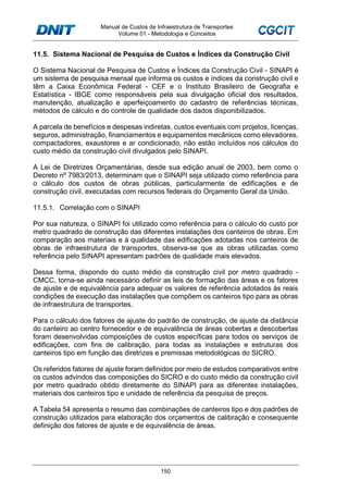 Manual de Custos de Infraestrutura de Transportes
Volume 01 - Metodologia e Conceitos
150
11.5. Sistema Nacional de Pesquisa de Custos e Índices da Construção Civil
O Sistema Nacional de Pesquisa de Custos e Índices da Construção Civil - SINAPI é
um sistema de pesquisa mensal que informa os custos e índices da construção civil e
têm a Caixa Econômica Federal - CEF e o Instituto Brasileiro de Geografia e
Estatística - IBGE como responsáveis pela sua divulgação oficial dos resultados,
manutenção, atualização e aperfeiçoamento do cadastro de referências técnicas,
métodos de cálculo e do controle de qualidade dos dados disponibilizados.
A parcela de benefícios e despesas indiretas, custos eventuais com projetos, licenças,
seguros, administração, financiamentos e equipamentos mecânicos como elevadores,
compactadores, exaustores e ar condicionado, não estão incluídos nos cálculos do
custo médio da construção civil divulgados pelo SINAPI.
A Lei de Diretrizes Orçamentárias, desde sua edição anual de 2003, bem como o
Decreto nº 7983/2013, determinam que o SINAPI seja utilizado como referência para
o cálculo dos custos de obras públicas, particularmente de edificações e de
construção civil, executadas com recursos federais do Orçamento Geral da União.
11.5.1. Correlação com o SINAPI
Por sua natureza, o SINAPI foi utilizado como referência para o cálculo do custo por
metro quadrado de construção das diferentes instalações dos canteiros de obras. Em
comparação aos materiais e à qualidade das edificações adotadas nos canteiros de
obras de infraestrutura de transportes, observa-se que as obras utilizadas como
referência pelo SINAPI apresentam padrões de qualidade mais elevados.
Dessa forma, dispondo do custo médio da construção civil por metro quadrado -
CMCC, torna-se ainda necessário definir as leis de formação das áreas e os fatores
de ajuste e de equivalência para adequar os valores de referência adotados às reais
condições de execução das instalações que compõem os canteiros tipo para as obras
de infraestrutura de transportes.
Para o cálculo dos fatores de ajuste do padrão de construção, de ajuste da distância
do canteiro ao centro fornecedor e de equivalência de áreas cobertas e descobertas
foram desenvolvidas composições de custos específicas para todos os serviços de
edificações, com fins de calibração, para todas as instalações e estruturas dos
canteiros tipo em função das diretrizes e premissas metodológicas do SICRO.
Os referidos fatores de ajuste foram definidos por meio de estudos comparativos entre
os custos advindos das composições do SICRO e do custo médio da construção civil
por metro quadrado obtido diretamente do SINAPI para as diferentes instalações,
materiais dos canteiros tipo e unidade de referência da pesquisa de preços.
A Tabela 54 apresenta o resumo das combinações de canteiros tipo e dos padrões de
construção utilizados para elaboração dos orçamentos de calibração e consequente
definição dos fatores de ajuste e de equivalência de áreas.
 