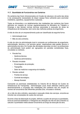 Manual de Custos de Infraestrutura de Transportes
Volume 01 - Metodologia e Conceitos
152
11.7. Quantidade de Funcionários nos Canteiros
Os canteiros tipo foram dimensionados em função da natureza e do porte das obras
e da consequente necessidade de dispor espaço físico suficiente para acomodar
mobiliários, aparelhos, equipamentos e pessoas.
Todas as dimensões e os detalhamentos das instalações dos canteiros tipo foram
definidos em respeito às normas regulamentadoras do Ministério do Trabalho e
Emprego e das demais normas técnicas associadas à execução de obras de
infraestrutura de transportes, bem como das melhores práticas da engenharia.
A mão de obra de um empreendimento pode ser classificada da seguinte forma:
Administração local;
Mão de obra ordinária.
A mão de obra da administração local é composta por profissionais de engenharia,
administração, técnicos e de serviços gerais, responsáveis pela gestão técnica e
administrativa da obra. Em função das atividades exercidas na obra, os profissionais
da administração local podem ser agrupados em parcelas consideradas fixas,
vinculadas ou variáveis.
Parcela fixa:
- Gerência técnica;
- Gerência administrativa.
Parcela vinculada:
- Encarregados de produção;
- Topografia;
- Setor de medicina e segurança do trabalho.
Parcela variável:
- Frentes de serviço;
- Controle tecnológico;
- Manejo florestal.
Consoante as premissas estabelecidas no Volume 08 do Manual de Custos de
Infraestrutura de Transportes - Administração Local, foram definidos critérios para
dimensionamento e ocupação das instalações dos canteiros tipo em função do
número de funcionários das diferentes parcelas (fixa, vinculada e variável).
Já a mão de obra ordinária, associada à execução direta dos serviços, encontra-se
incluída nas composições de custos dos serviços.
Durante a fase de elaboração do projeto, definido o quadro de serviços e quantidades,
torna-se possível estabelecer o histograma de utilização da mão de obra ordinária ou
calcular a quantidade média desses funcionários ao longo da execução da obra.
 