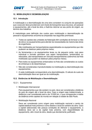 Manual de Custos de Infraestrutura de Transportes
Volume 01 - Metodologia e Conceitos
161
12. MOBILIZAÇÃO E DESMOBILIZAÇÃO
12.1. Introdução
A mobilização e a desmobilização de uma obra consistem no conjunto de operações
que o executor deve providenciar com intuito de transportar seus recursos, em pessoal
e equipamentos, até o local da obra, e fazê-los retornar ao seu ponto de origem, ao
término dos trabalhos.
A metodologia para definição dos custos para mobilização e desmobilização de
pessoal e equipamentos encontra-se amparada nas seguintes premissas:
Todas as capitais das unidades da federação têm condições de fornecer a mão
de obra e os equipamentos para atender às necessidades da maioria das obras
de engenharia;
São mobilizados por transportadores especializados os equipamentos que não
puderem se deslocar pelos próprios meios;
As ferramentas e os equipamentos leves ou de pequeno porte, cujo peso
individual e formato permitem que sejam transportados, embarcados ou
rebocados, são transportados em veículos transportadores autônomos da frota
mobilizada (que podem se deslocar pelos próprios meios);
Para todos os equipamentos embarcados na frota são considerados os custos
de embarque e de desembarque;
Não são consideradas improdutividades na mobilização ou desmobilização dos
equipamentos;
A cada mobilização corresponderá uma desmobilização. O cálculo do custo da
desmobilização deve ser igual ao da mobilização.
12.2. Distâncias de Mobilização e Desmobilização
12.2.1. Equipamentos
Mobilização Internacional
Para equipamentos que não existem no país, deve ser considerada a distância
do país de origem até o local da obra. Caso a origem seja indeterminada, a
distância a ser considerada será a de 10.000 km, o que corresponde à média
da distância entre capitais do mundo em relação à cidade de São Paulo.
Mobilização Nacional
Deve ser considerada como origem para mobilização nacional o centro da
capital estadual mais próxima e como destino o local do canteiro da obra. Caso
a capital selecionada não possua condições de oferecer o equipamento, a
distância deve ser a da capital mais próxima, com disponibilidade do
equipamento, até o local da obra, desde que devidamente justificado.
 