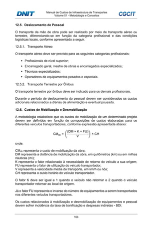 Manual de Custos de Infraestrutura de Transportes
Volume 01 - Metodologia e Conceitos
164
12.5. Deslocamento de Pessoal
O transporte da mão de obra pode ser realizado por meio de transporte aéreo ou
terrestre, diferenciando-se em função da categoria profissional e das condições
logísticas locais, conforme apresentado a seguir.
12.5.1. Transporte Aéreo
O transporte aéreo deve ser previsto para as seguintes categorias profissionais:
Profissionais de nível superior;
Encarregado geral, mestre de obras e encarregados especializados;
Técnicos especializados;
Operadores de equipamentos pesados e especiais.
12.5.2. Transporte Terrestre por Ônibus
O transporte terrestre por ônibus deve ser indicado para os demais profissionais.
Durante o período de deslocamento do pessoal devem ser considerados os custos
adicionais relacionados a diárias de alimentação e eventual pousada.
12.6. Custos de Mobilização e Desmobilização
A metodologia estabelece que os custos de mobilização de um determinado projeto
devem ser definidos em função de composições de custos elaboradas para os
diferentes veículos transportadores, conforme expressão apresentada abaixo:
CMob =
(DM × K × FU)
V
× CH
onde:
CMob representa o custo de mobilização da obra;
DM representa a distância de mobilização da obra, em quilômetros (km) ou em milhas
náuticas (mi);
K representa o fator relacionado à necessidade de retorno do veículo a sua origem;
FU representa o fator de utilização do veículo transportador;
V representa a velocidade média de transporte, em km/h ou nós;
CH representa o custo horário do veículo transportador.
O fator K deve ser igual a 1 quando o veículo não retornar e 2 quando o veículo
transportador retornar ao local de origem.
Já o fator FU representa o inverso do número de equipamentos a serem transportados
nos diferentes veículos transportadores.
Os custos relacionados à mobilização e desmobilização de equipamentos e pessoal
devem sofrer incidência da taxa de bonificação e despesas indiretas - BDI.
 