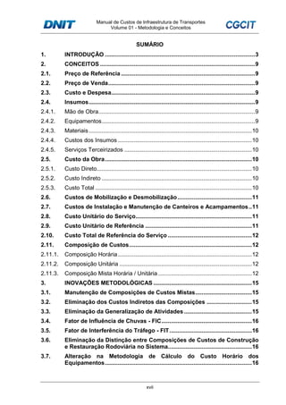 Manual de Custos de Infraestrutura de Transportes
Volume 01 - Metodologia e Conceitos
xvii
SUMÁRIO
1. INTRODUÇÃO .............................................................................................3
2. CONCEITOS ................................................................................................9
2.1. Preço de Referência ...................................................................................9
2.2. Preço de Venda...........................................................................................9
2.3. Custo e Despesa.........................................................................................9
2.4. Insumos.......................................................................................................9
2.4.1. Mão de Obra.................................................................................................9
2.4.2. Equipamentos...............................................................................................9
2.4.3. Materiais.....................................................................................................10
2.4.4. Custos dos Insumos ...................................................................................10
2.4.5. Serviços Terceirizados ...............................................................................10
2.5. Custo da Obra...........................................................................................10
2.5.1. Custo Direto................................................................................................10
2.5.2. Custo Indireto .............................................................................................10
2.5.3. Custo Total .................................................................................................10
2.6. Custos de Mobilização e Desmobilização..............................................11
2.7. Custos de Instalação e Manutenção de Canteiros e Acampamentos..11
2.8. Custo Unitário do Serviço........................................................................11
2.9. Custo Unitário de Referência ..................................................................11
2.10. Custo Total de Referência do Serviço ....................................................12
2.11. Composição de Custos............................................................................12
2.11.1. Composição Horária...................................................................................12
2.11.2. Composição Unitária ..................................................................................12
2.11.3. Composição Mista Horária / Unitária ..........................................................12
3. INOVAÇÕES METODOLÓGICAS .............................................................15
3.1. Manutenção de Composições de Custos Mistas...................................15
3.2. Eliminação dos Custos Indiretos das Composições ............................15
3.3. Eliminação da Generalização de Atividades ..........................................15
3.4. Fator de Influência de Chuvas - FIC........................................................16
3.5. Fator de Interferência do Tráfego - FIT...................................................16
3.6. Eliminação da Distinção entre Composições de Custos de Construção
e Restauração Rodoviária no Sistema....................................................16
3.7. Alteração na Metodologia de Cálculo do Custo Horário dos
Equipamentos...........................................................................................16
 