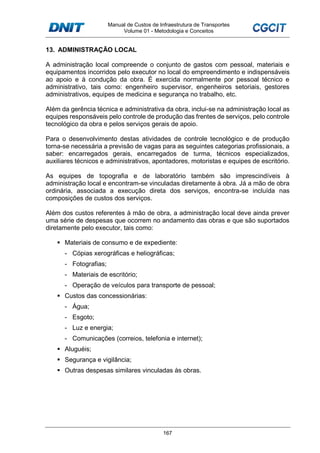 Manual de Custos de Infraestrutura de Transportes
Volume 01 - Metodologia e Conceitos
167
13. ADMINISTRAÇÃO LOCAL
A administração local compreende o conjunto de gastos com pessoal, materiais e
equipamentos incorridos pelo executor no local do empreendimento e indispensáveis
ao apoio e à condução da obra. É exercida normalmente por pessoal técnico e
administrativo, tais como: engenheiro supervisor, engenheiros setoriais, gestores
administrativos, equipes de medicina e segurança no trabalho, etc.
Além da gerência técnica e administrativa da obra, inclui-se na administração local as
equipes responsáveis pelo controle de produção das frentes de serviços, pelo controle
tecnológico da obra e pelos serviços gerais de apoio.
Para o desenvolvimento destas atividades de controle tecnológico e de produção
torna-se necessária a previsão de vagas para as seguintes categorias profissionais, a
saber: encarregados gerais, encarregados de turma, técnicos especializados,
auxiliares técnicos e administrativos, apontadores, motoristas e equipes de escritório.
As equipes de topografia e de laboratório também são imprescindíveis à
administração local e encontram-se vinculadas diretamente à obra. Já a mão de obra
ordinária, associada a execução direta dos serviços, encontra-se incluída nas
composições de custos dos serviços.
Além dos custos referentes à mão de obra, a administração local deve ainda prever
uma série de despesas que ocorrem no andamento das obras e que são suportados
diretamente pelo executor, tais como:
Materiais de consumo e de expediente:
- Cópias xerográficas e heliográficas;
- Fotografias;
- Materiais de escritório;
- Operação de veículos para transporte de pessoal;
Custos das concessionárias:
- Água;
- Esgoto;
- Luz e energia;
- Comunicações (correios, telefonia e internet);
Aluguéis;
Segurança e vigilância;
Outras despesas similares vinculadas às obras.
 