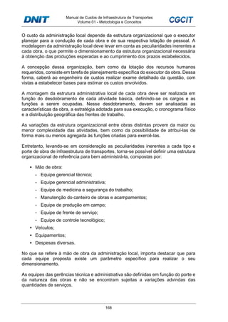 Manual de Custos de Infraestrutura de Transportes
Volume 01 - Metodologia e Conceitos
168
O custo da administração local depende da estrutura organizacional que o executor
planejar para a condução de cada obra e de sua respectiva lotação de pessoal. A
modelagem da administração local deve levar em conta as peculiaridades inerentes a
cada obra, o que permite o dimensionamento da estrutura organizacional necessária
à obtenção das produções esperadas e ao cumprimento dos prazos estabelecidos.
A concepção dessa organização, bem como da lotação dos recursos humanos
requeridos, consiste em tarefa de planejamento específica do executor da obra. Dessa
forma, caberá ao engenheiro de custos realizar exame detalhado da questão, com
vistas a estabelecer bases para estimar os custos envolvidos.
A montagem da estrutura administrativa local de cada obra deve ser realizada em
função do desdobramento de cada atividade básica, definindo-se os cargos e as
funções a serem ocupadas. Nesse desdobramento, devem ser analisadas as
características da obra, a estratégia adotada para sua execução, o cronograma físico
e a distribuição geográfica das frentes de trabalho.
As variações da estrutura organizacional entre obras distintas provem da maior ou
menor complexidade das atividades, bem como da possibilidade de atribuí-las de
forma mais ou menos agregada às funções criadas para exercê-las.
Entretanto, levando-se em consideração as peculiaridades inerentes a cada tipo e
porte de obra de infraestrutura de transportes, torna-se possível definir uma estrutura
organizacional de referência para bem administrá-la, compostas por:
Mão de obra:
- Equipe gerencial técnica;
- Equipe gerencial administrativa;
- Equipe de medicina e segurança do trabalho;
- Manutenção do canteiro de obras e acampamentos;
- Equipe de produção em campo;
- Equipe de frente de serviço;
- Equipe de controle tecnológico;
Veículos;
Equipamentos;
Despesas diversas.
No que se refere à mão de obra da administração local, importa destacar que para
cada equipe proposta existe um parâmetro específico para realizar o seu
dimensionamento.
As equipes das gerências técnica e administrativa são definidas em função do porte e
da natureza das obras e não se encontram sujeitas a variações advindas das
quantidades de serviços.
 