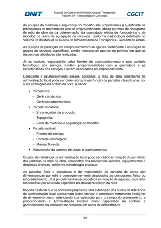 Manual de Custos de Infraestrutura de Transportes
Volume 01 - Metodologia e Conceitos
169
As equipes de medicina e segurança do trabalho são proporcionais à quantidade de
profissionais no momento de pico do empreendimento, obtida por meio de histograma
de mão de obra ou da determinação da quantidade média de funcionários e de
modelos de curva de agregação de recursos, conforme metodologia detalhada no
Volume 07 do Manual de Custos de Infraestrutura de Transportes - Canteiro de Obras.
As equipes de produção em campo encontram-se ligadas diretamente à execução de
grupos de serviços específicos, sendo necessárias apenas no período em que as
respectivas atividades são realizadas.
Já as equipes responsáveis pelas frentes de acompanhamento e pelo controle
tecnológico dos serviços mantêm proporcionalidade com a quantidade e as
características dos serviços a serem executados no empreendimento.
Consoante o estabelecimento desses conceitos, a mão de obra constituinte da
administração local pode ser dimensionada em função de parcelas classificadas por
suas atribuições no âmbito da obra, a saber:
Parcela fixa:
- Gerência técnica;
- Gerência administrativa.
Parcela vinculada:
- Encarregados de produção;
- Topografia;
- Setor de medicina e segurança do trabalho.
Parcela variável:
- Frentes de serviço;
- Controle tecnológico;
- Manejo florestal.
Manutenção do canteiro de obras e acampamentos
O custo de referência da administração local pode ser obtido em função do somatório
das parcelas de mão de obra, acrescidos dos respectivos veículos, equipamentos e
despesas diversas, conforme metodologia proposta.
As parcelas fixas e vinculadas e de manutenção do canteiro de obras são
dimensionadas por mês e consequentemente associadas ao cronograma físico do
empreendimento. Já a parcela variável é concebida em função de equipes, cada uma
responsável por atividade específica no desenvolvimento da obra.
Importa destacar que os conceitos propostos para a definição dos custos de referência
da administração local apresentam lastro técnico e constituem ferramenta inteligível
de dimensionamento, estendendo sua aplicação para o campo do planejamento e
proporcionando à Administração Pública maior capacidade de controle e
gerenciamento na aplicação de recursos em obras de infraestrutura.
 