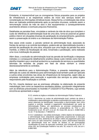 Manual de Custos de Infraestrutura de Transportes
Volume 01 - Metodologia e Conceitos
170
Entretanto, é imprescindível que os cronogramas físicos propostos para os projetos
de infraestrutura e as respectivas ordens de início dos serviços levem em
consideração as informações climáticas locais. Dessa forma, a mobilização das obras
deve ser realizada preferencialmente após os períodos chuvosos, evitando assim a
remuneração ociosa da mão de obra e dos equipamentos e consequentemente
acarretando atrasos e eventuais prejuízos financeiros.
Detalhadas as parcelas fixas, vinculadas e variáveis da mão de obra que compõem o
custo de referência da administração local de uma obra, torna-se possível ao gestor
público intervir em situações diversas de paralisação do empreendimento, garantindo
assim a preservação do erário e os interesses da Administração Pública.
Nos casos onde couber, a parcela variável da administração local, associada às
frentes de serviço e ao controle tecnológico, poderia até ser desmobilizada durante o
período de paralisação de uma obra, enquanto que uma fração da parcela fixa seria
mantida, a critério da fiscalização de obra. Encerrada a paralisação, seria realizada
uma nova mobilização de pessoal.
Além disso, a exclusão da administração local da parcela de bonificação e despesas
indiretas e o consequente detalhamento analítico desse custo indireto como item de
planilha impedem que o eventual acréscimo ou supressão de serviços ou quantidades
advindas de revisões de projeto em fase de obras venham a onerar
desnecessariamente os contratos.
Além da relevância para a Administração Pública, a presente metodologia para
definição de custos de referência para administração local também pode ser aplicada
a outros entes envolvidos nas obras de infraestrutura de transportes, sejam eles as
empresas contratadas para execução e supervisão dos serviços ou pelos órgãos
responsáveis pela fiscalização e controle.
Por fim, importa destacar que as premissas utilizadas na elaboração da presente
metodologia, bem como os respectivos resultados obtidos, corroboram integralmente
com as diretrizes preconizadas no Acórdão nº 2.622/2013-TCU-Plenário, cujo extrato
encontra-se apresentado a seguir:
9.3.2. oriente os órgãos e entidades da Administração Pública Federal a:
9.3.2.1. discriminar os custos de administração local, canteiro de obras e
mobilização e desmobilização na planilha orçamentária de custos diretos, por
serem passíveis de identificação, mensuração e discriminação, bem como
sujeitos a controle, medição e pagamento individualizado por parte da
Administração Pública, em atendimento ao princípio constitucional da
transparência dos gastos públicos, à jurisprudência do TCU e com
fundamento no art. 30, § 6º, e no art. 40, inciso XIII, da Lei n. 8.666/1993 e
no art. 17 do Decreto n. 7.983/2013;
9.3.2.2. estabelecer, nos editais de licitação, critério objetivo de medição para
a administração local, estipulando pagamentos proporcionais à execução
financeira da obra, abstendo-se de utilizar critério de pagamento para esse
item como um valor mensal fixo, evitando-se, assim, desembolsos indevidos
de administração local em virtude de atrasos ou de prorrogações
injustificadas do prazo de execução contratual, com fundamento no art. 37,
inciso XXI, da Constituição Federal e nos arts. 55, inciso III, e 92, da Lei n.
8.666/1993.
 
