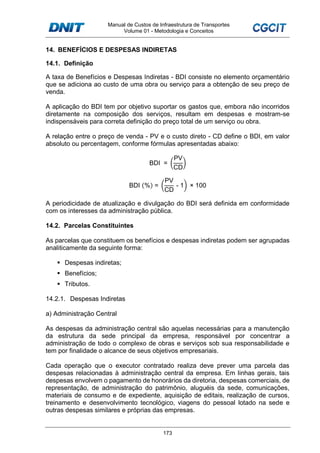 Manual de Custos de Infraestrutura de Transportes
Volume 01 - Metodologia e Conceitos
173
14. BENEFÍCIOS E DESPESAS INDIRETAS
14.1. Definição
A taxa de Benefícios e Despesas Indiretas - BDI consiste no elemento orçamentário
que se adiciona ao custo de uma obra ou serviço para a obtenção de seu preço de
venda.
A aplicação do BDI tem por objetivo suportar os gastos que, embora não incorridos
diretamente na composição dos serviços, resultam em despesas e mostram-se
indispensáveis para correta definição do preço total de um serviço ou obra.
A relação entre o preço de venda - PV e o custo direto - CD define o BDI, em valor
absoluto ou percentagem, conforme fórmulas apresentadas abaixo:
BDI =
PV
CD
BDI (%) =
PV
CD
- 1 × 100
A periodicidade de atualização e divulgação do BDI será definida em conformidade
com os interesses da administração pública.
14.2. Parcelas Constituintes
As parcelas que constituem os benefícios e despesas indiretas podem ser agrupadas
analiticamente da seguinte forma:
Despesas indiretas;
Benefícios;
Tributos.
14.2.1. Despesas Indiretas
a) Administração Central
As despesas da administração central são aquelas necessárias para a manutenção
da estrutura da sede principal da empresa, responsável por concentrar a
administração de todo o complexo de obras e serviços sob sua responsabilidade e
tem por finalidade o alcance de seus objetivos empresariais.
Cada operação que o executor contratado realiza deve prever uma parcela das
despesas relacionadas à administração central da empresa. Em linhas gerais, tais
despesas envolvem o pagamento de honorários da diretoria, despesas comerciais, de
representação, de administração do patrimônio, aluguéis da sede, comunicações,
materiais de consumo e de expediente, aquisição de editais, realização de cursos,
treinamento e desenvolvimento tecnológico, viagens do pessoal lotado na sede e
outras despesas similares e próprias das empresas.
 