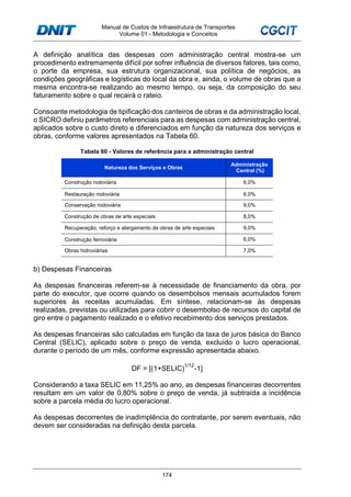 Manual de Custos de Infraestrutura de Transportes
Volume 01 - Metodologia e Conceitos
174
A definição analítica das despesas com administração central mostra-se um
procedimento extremamente difícil por sofrer influência de diversos fatores, tais como,
o porte da empresa, sua estrutura organizacional, sua política de negócios, as
condições geográficas e logísticas do local da obra e, ainda, o volume de obras que a
mesma encontra-se realizando ao mesmo tempo, ou seja, da composição do seu
faturamento sobre o qual recairá o rateio.
Consoante metodologia de tipificação dos canteiros de obras e da administração local,
o SICRO definiu parâmetros referenciais para as despesas com administração central,
aplicados sobre o custo direto e diferenciados em função da natureza dos serviços e
obras, conforme valores apresentados na Tabela 60.
Tabela 60 - Valores de referência para a administração central
Natureza dos Serviços e Obras
Administração
Central (%)
Construção rodoviária 6,0%
Restauração rodoviária 6,0%
Conservação rodoviária 9,0%
Construção de obras de arte especiais 8,0%
Recuperação, reforço e alargamento de obras de arte especiais 9,0%
Construção ferroviária 6,0%
Obras hidroviárias 7,0%
b) Despesas Financeiras
As despesas financeiras referem-se à necessidade de financiamento da obra, por
parte do executor, que ocorre quando os desembolsos mensais acumulados forem
superiores às receitas acumuladas. Em síntese, relacionam-se às despesas
realizadas, previstas ou utilizadas para cobrir o desembolso de recursos do capital de
giro entre o pagamento realizado e o efetivo recebimento dos serviços prestados.
As despesas financeiras são calculadas em função da taxa de juros básica do Banco
Central (SELIC), aplicado sobre o preço de venda, excluído o lucro operacional,
durante o período de um mês, conforme expressão apresentada abaixo.
DF = [(1+SELIC)
1/12
-1]
Considerando a taxa SELIC em 11,25% ao ano, as despesas financeiras decorrentes
resultam em um valor de 0,80% sobre o preço de venda, já subtraída a incidência
sobre a parcela média do lucro operacional.
As despesas decorrentes de inadimplência do contratante, por serem eventuais, não
devem ser consideradas na definição desta parcela.
 