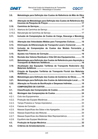 Manual de Custos de Infraestrutura de Transportes
Volume 01 - Metodologia e Conceitos
xviii
3.8. Metodologia para Definição dos Custos de Referência da Mão de Obra
................................................................................................................... 16
3.9. Alteração da Metodologia para Definição dos Custos de Referência dos
Insumos da Pesquisa de Preços ............................................................ 17
3.10. Caminhos de Serviços............................................................................. 17
3.10.1. Abertura de Caminhos de Serviço ............................................................. 17
3.10.2. Manutenção de Caminhos de Serviço ....................................................... 17
3.11. Inclusão de Composições de Custos de Carga, Descarga e Manobras
................................................................................................................... 17
3.12. Alteração das Velocidades Médias para Transportes Cíclicos............ 18
3.13. Eliminação da Diferenciação de Transporte Local e Comercial .......... 18
3.14. Inclusão de Composições de Custos dos Modais Ferroviário e
Aquaviário ................................................................................................ 18
3.15. Ajustes nos Fatores de Correção........................................................... 18
3.16. Revisão dos Valores Residuais e Vida Útil dos Equipamentos........... 18
3.17. Metodologia para Definição dos Custos de Referência para Aquisição e
Transporte de Materiais Asfálticos......................................................... 18
3.18. Atualização das Equações Tarifárias de Transporte Rodoviário dos
Materiais Asfálticos ................................................................................. 19
3.19. Criação de Equações Tarifárias de Transporte Fluvial dos Materiais
Asfálticos.................................................................................................. 19
3.20. Metodologia para Definição dos Custos de Canteiros de Obras......... 19
3.21. Metodologia para Definição dos Custos de Administração Local....... 19
3.22. Alteração na Parcela de Bonificação e Despesas Indiretas................. 19
4. COMPOSIÇÕES DE CUSTOS .................................................................. 23
4.1. Classificação das Composições de Custos .......................................... 23
4.2. Montagem das Composições de Custos ............................................... 24
4.2.1. Ciclo dos Equipamentos ............................................................................ 24
4.2.2. Produção das Equipes Mecânicas............................................................. 24
4.2.3. Tempo Produtivo e Tempo Improdutivo..................................................... 25
4.2.4. Fatores de Correção .................................................................................. 25
4.2.5. Massas Específicas dos Solos e dos Agregados....................................... 28
4.2.6. Massas Específicas das Misturas .............................................................. 29
4.2.7. Massas Específicas dos Materiais Mais Representativos.......................... 30
4.2.8. Equilíbrio das Equipes Mecânicas ............................................................. 32
4.3. Produção de Equipe Mecânica ............................................................... 32
4.4. Critérios de Arredondamento ................................................................. 33
 